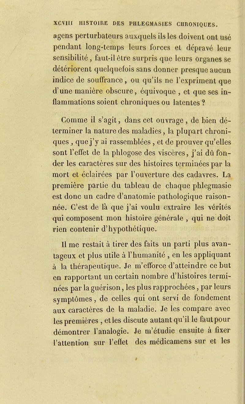 agens perturbateurs auxquels ils les doivent ont usé pendant long-temps leurs forces et dépravé leur sensibilité, faut-il être surpris que leurs organes se détériorent quelquefois sans donner presque aucun indice de souffrance, ou qu'ils ne l'expriment que d'une manière obscure, équivoque , et que ses in- flammations soient chroniques ou latentes ? Comme il s'agit, dans cet ouvrage, de bien dé- terminer la nature des maladies, la plupart chroni- ques y que j'y ai rassemblées, et de prouver qu'elles sont l'effet de la phlogose des viscères, j'ai dû fon- der les caractères sur des histoires terminées par la mort et éclairées par l'ouverture des cadavres. La première partie du tableau de chaque phlegmasie est donc un cadre d'anatomie pathologique raison- née. C'est de là que j'ai voulu extraire les vérités qui composent mon histoire générale , qui ne doit rien contenir d'hypothétique. Il me restait à tirer des faits un parti plus avan- tageux et plus utile à l'humanité , en les appliquant à la thérapeutique. Je m'efforce d'atteindre ce but en rapportant un certain nombre d'histoires termi- nées par la guérison, les plus rapprochées, par leurs symptômes, de celles qui ont servi de fondement aux caractères de la maladie. Je les compare avec les premières , et les discute autant qu'il le faut pour démontrer l'analogie. Je m'étudie ensuite à fixer l'attention sur l'effet des médicamens sur et les