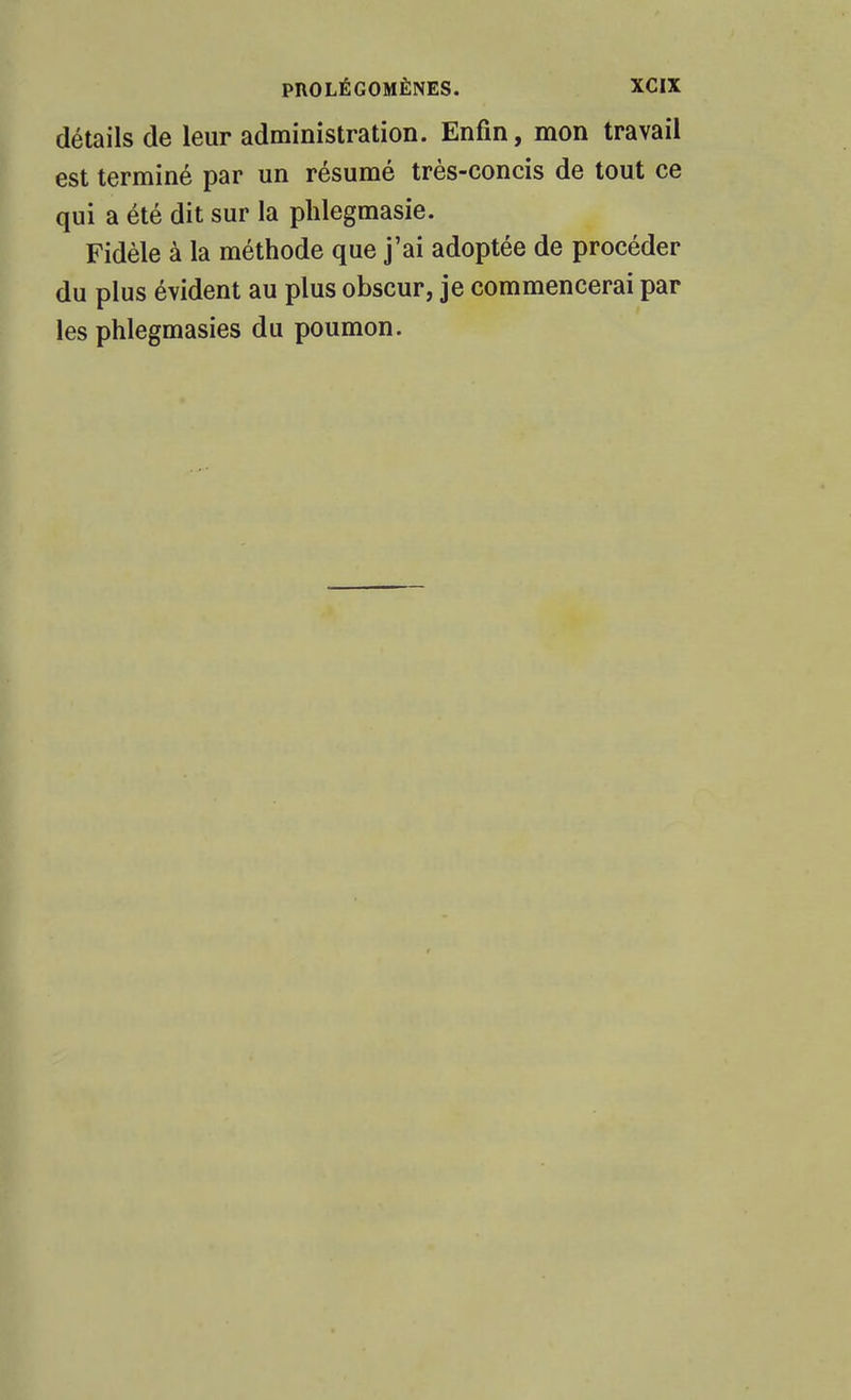 détails de leur administration. Enfin, mon travail est terminé par un résumé très-concis de tout ce qui a été dit sur la plilegmasie. Fidèle à la méthode que j'ai adoptée de procéder du plus évident au plus obscur, je commencerai par les phlegmasies du poumon.