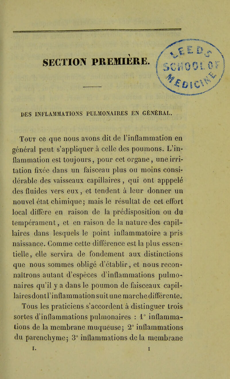 SECTION PREMIERE. DES INFLAMMATIONS PULMONAIRES EN GÉNÉRAL. Tout ce que nous avons dit de l'inflammation en générai peut s'appliquer à celle des poumons. L'in- flammation est toujours, pour cet organe, une irri- tation fixée dans un faisceau plus ou moins consi- dérable des vaisseaux capillaires, qui ont apppelé des fluides vers eux, et tendent à leur donner un nouvel état chimique; mais le résultat de cet effort local diffère en raison de la prédisposition ou du tempérament, et en raison de la nature des capil- laires dans lesquels le point inflammatoire a pris naissance. Comme cette différence est la plus essen- tielle, elle servira de fondement aux distinctions que nous sommes obligé d'établir, et nous recon- naîtrons autant d'espèces d'inflammations pulmo- naires qu'il y a dans le poumon de faisceaux capil- lairesdontl'inflammation suit une marche différente. Tous les praticiens s'accordent à distinguer trois sortes d'inflammations pulmonaires : 1° inflamma- tions de la membrane muqueuse; 2 inflammations du parenchyme; 3° inflammations de lu membrane