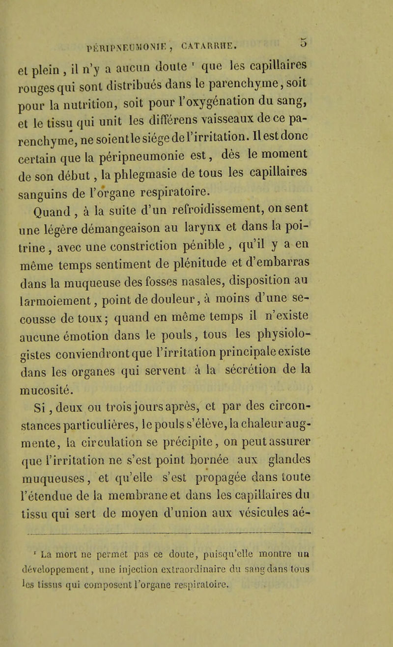 PKRIPNEUMONIF. , CATMUllïE. -> el plein , il n'y a aucun doute ' que les capillaires rouges qui sont distribués dans le parenchyme, soit pour la nutrition, soit pour l'oxygénation du sang, et le tissu qui unit les difTérens vaisseaux de ce pa- renchyme, ne soientlesiégedel'irritation. Il est donc certain que la péripneumonie est, dès le moment de son début, la phlegmasie de tous les capillaires sanguins de l'organe respiratoire. Quand , à la suite d'un refroidissement, on sent une légère démangeaison au larynx et dans la poi- trine , avec une constriction pénible qu'il y a en même temps sentiment de plénitude et d'embarras dans la muqueuse des fosses nasales, disposition au larmoiement, point de douleur, à moins d'une se- cousse de toux; quand en même temps il n'existe aucune émotion dans le pouls, tous les physiolo- gistes conviendront que l'irritation principale existe dans les organes qui servent à la sécrétion de la mucosité. Si jdeux ou trois jours après, et par des circon- stances particulières, le pouls s'élève, la chaleur aug- mente, la circulation se précipite, on peut assurer que l'irritation ne s'est point bornée aux glandes muqueuses, et qu'elle s'est propagée dans toute l'étendue de la membrane et dans les capillaires du tissu qui sert de moyen d'union aux vésicules aé- ' La mort ne permet pas ce doute, puisqu'elle montre un développement, une injection extraordinaire du sang dans tous les tissus qui composent l'orgnne respiratoire.