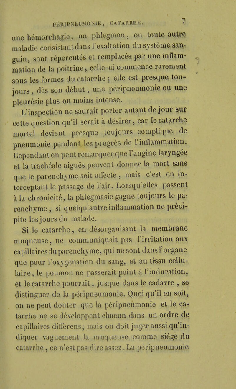 une hémorrhagie, un phlegmon, ou loule autre maladie consistant dans l'exaltation du système san- guin, sont répercutés et remplacés par une inflam- mation de la poitrine, celle-ci commence rarement sous les formes du catarrhe ; elle est presque tou- jours , dès son début, une péripneumonie ou une pleurésie plus ou moins intense. L'inspection ne saurait porter autant de jour sur cette question qu'il serait à désirer, car le catarrhe mortel devient presque toujours compliqué de pneumonie pendant les progrès de l'inflammation. Cependant on peut remarquer que l'angine laryngée et la trachéale aiguës peuvent donner la mort sans que le parenchyme soit affecté , mais c'est en in- terceptant le passage de l'air. Lorsqu'elles passent à la chronicité, la phlegmasie gagne toujours le pa- renchyme , si quelqu'autre inflammation ne précis pite les jours du malade. Si le catarrhe, en désorganisant la membrane muqueuse, ne communiquait pas l'irritation aux capillaires du parenchyme, qui ne sont dans l'organe que pour l'oxygénation du sang, et au trssu cellu- laire, le poumon ne passerait point à l'induration, et le catarrhe pourrait, jusque dans le cadavre , se distinguer de la péripneumonie. Quoiqu'il en soit, on ne peut douter que la péripneumonie et le ca- tarrhe ne se développent chacun dans un ordre de capillaires diflérens; mais on doit juger aussi qu'in- diquer vaguement la muqueuse comme siège du catarrhe, ce n'est pas dire assez. La péripneumonie