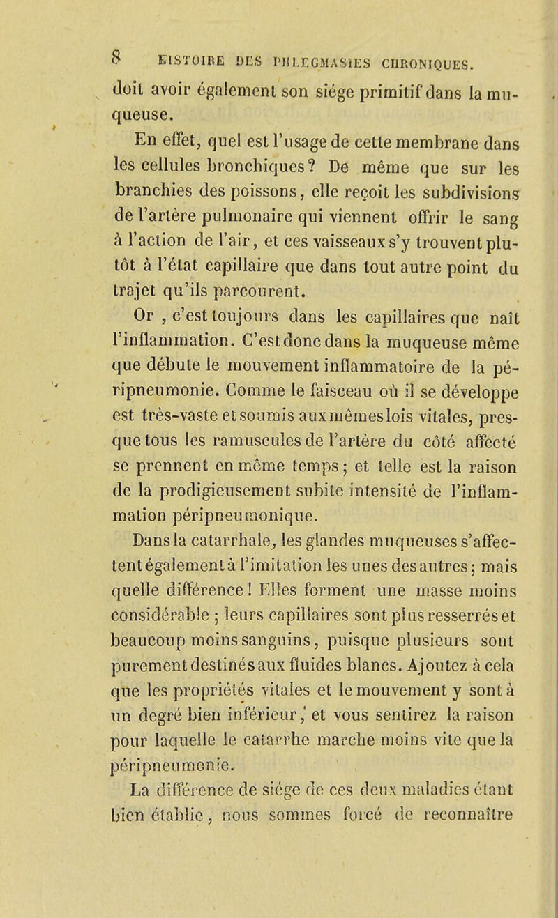 doit avoir égalemeiu son siège primitif dans la mu- queuse. En effet, quel est l'usage de cette membrane dans les cellules bronchiques? De même que sur les branchies des poissons, elle reçoit les subdivisions de l'artère pulmonaire qui viennent offrir le sang à l'action de l'air, et ces vaisseaux s'y trouvent plu- tôt à l'état capillaire que dans tout autre point du trajet qu'ils parcourent. Or , c'est toujours dans les capillaires que naît l'inflammation. C'estdoncdans la muqueuse même que débute le mouvement inflammatoire de la pé- ripneumonie. Comme le faisceau où il se développe est très-vaste et soumis aux mêmes lois vitales, pres- que tous les ramuscules de l'artère du côté affecté se prennent en même temps ; et telle est la raison de la prodigieusement subite intensité de l'inflam- mation péripneuraonique. Dans la catarrhale^ les glandes muqueuses s'affec- tent également à l'imitation les unes des autres ; mais quelle différence ! Elles forment une masse moins considérable ; leurs capillaires sont plus resserrés et beaucoup moins sanguins, puisque plusieurs sont purement destinés aux fluides blancs. Ajoutez à cela que les propriétés vitales et le mouvement y sont à un degré bien inférieur ,' et vous sentirez la raison pour laquelle le catarrhe marche moins vite que la péripneumonîe, La différence de siège de ces deux maladies étant bien établie, nous sommes forcé de reconnaître
