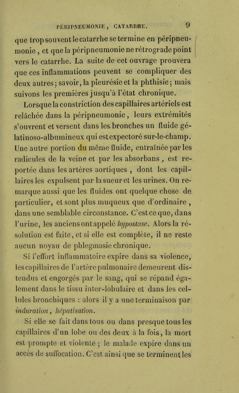que trop souvent lecatarrhe se termine en péripneu- monie, et que la péripneumonie ne rétrograde point vers le catarrhe. La suite de cet ouvrage prouvera que ces inflammations peuvent se compliquer des deux autres ; savoir, la pleurésie et la phthisie ; mais suivons les premières jusqu'à l'état chronique. Lorsque la constriction des capillaires artériels est relâchée dans la péripneumonie, leurs extrémités s'ouvrent et versent dans les.bronches un fluide gé- latinoso-albumineux qui est expectoré sur-le-champ. Une autre portion du même fluide, entraînée parles radicules de la veine et par les absorbans, est re- portée dans les artères aortiques , dont les capil- laires les expulsent par la sueur et les urines. On re- marque aussi que les fluides ont quelque chose de particulier, et sont plus muqueux que d'ordinaire , dans une semblable circonstance. C'est ce que, dans l'urine, les anciens ont appelé %posfflse. Alors la ré- solution est faite, et si elle est complète, il ne reste aucun noyau de phlegmasie chronique. Si i'eflbrt inflammatoire expire dans sa violence, les capillaires de l'artère pulmonaire demeurent dis- tendus et engorgés par le sang, qui se répand éga- lement dans le tissu inter-lobulaire et dans les cel- lules bronchiques : alors il y a une terminaison par indurcaion, liépatisation. Si elle se fait dans tous ou dans presque tous les capillaires d'un lobe ou des deux à la fois, la mort est prompte et violenté ; le malade expire dans un accès de sulfocation. C'est ainsi que se terminent les