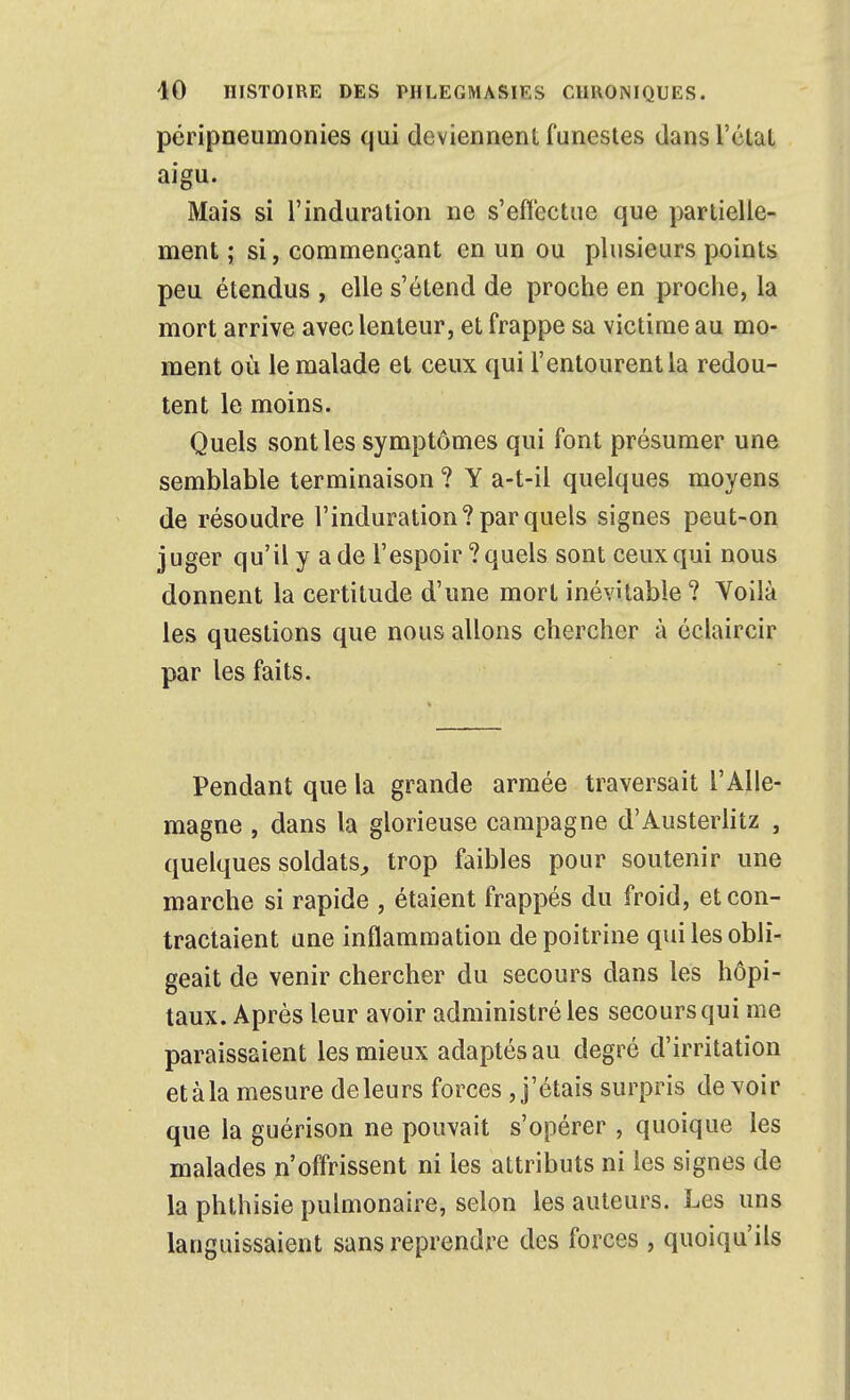 péripneumonies qui deviennent funestes dans l'état aigu. Mais si l'induration ne s'effectue que partielle- ment ; si, commençant en un ou plusieurs points peu étendus , elle s'étend de proche en proche, la mort arrive avec lenteur, et frappe sa victime au mo- ment où le malade et ceux qui l'entourent la redou- tent le moins. Quels sont les symptômes qui font présumer une semblable terminaison ? Y a-t-il quelques moyens de résoudre l'induration? par quels signes peut-on juger qu'il y a de l'espoir ? quels sont ceux qui nous donnent la certitude d'une mort inévitable ? Yoilà les questions que nous allons chercher à éclaircir par les faits. Pendant que la grande armée traversait l'Alle- magne , dans la glorieuse campagne d'Austerlitz , quelques soldats^ trop faibles pour soutenir une marche si rapide , étaient frappés du froid, et con- tractaient une inflammation de poitrine qui les obli- geait de venir chercher du secours dans les hôpi- taux. Après leur avoir administré les secours qui me paraissaient les mieux adaptés au degré d'irritation etàla mesure de leurs forces , j'étais surpris devoir que la guérison ne pouvait s'opérer , quoique les malades n'offrissent ni les attributs ni les signes de la phthisie pulmonaire, selon les auteurs. Les uns languissaient sans reprendre des forces , quoiqu'ils