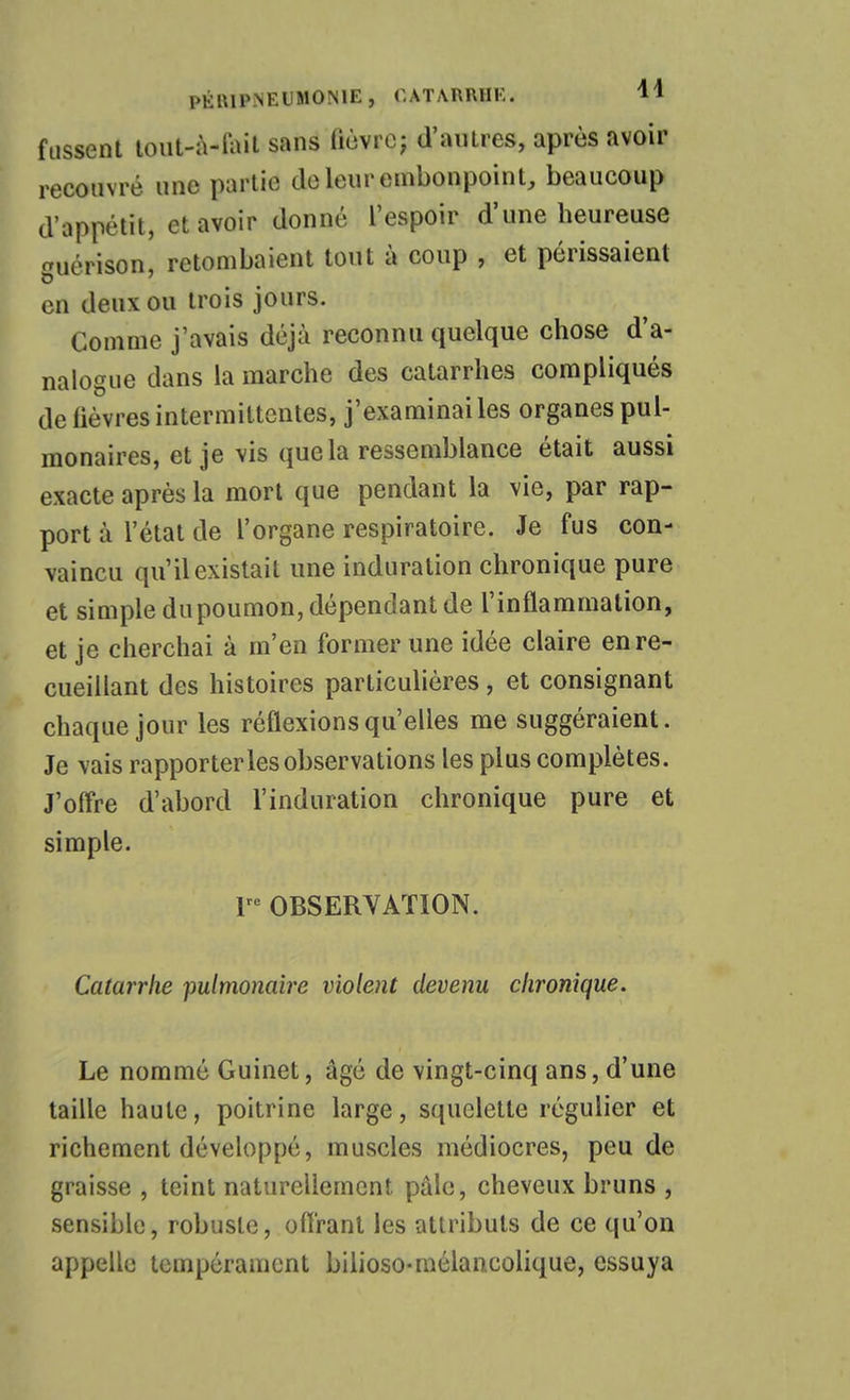 fussent loiit-à-foil sans (iùvrc; d'autres, après avoir recouvré une partie do leur embonpoint, beaucoup d'appétit, et avoir donné l'espoir d'une heureuse uérison, retombaient tout à coup , et périssaient en deux OU trois jours. Comme j'avais déjà reconnu quelque chose d'a- nalogue dans la marche des catarrhes compliqués de fièvres intermittentes, j'examinai les organes pul- monaires, et je vis que la ressemblance était aussi exacte après la mort que pendant la vie, par rap- port à l'état de l'organe respiratoire. Je fus con- vaincu qu'il existait une induration chronique pure et simple dupoumon, dépendant de l'inflammation, et je cherchai à m'en former une idée claire en re- cueillant des histoires particulières, et consignant chaque jour les réflexions qu'elles me suggéraient. Je vais rapporter les observations les plus complètes. J'offre d'abord l'induration chronique pure et simple. r OBSERVATION. Catarrhe pulmonaire violent devenu chronique. Le nommé Guinet, âgé de vingt-cinq ans, d'une taille haute, poitrine large, squelette régulier et richement développé, muscles médiocres, peu de graisse , teint naturellement pâle, cheveux bruns , sensible, robuste, ofiranl les attributs de ce qu'on appelle tempérament bilioso-mélancolique, essuya