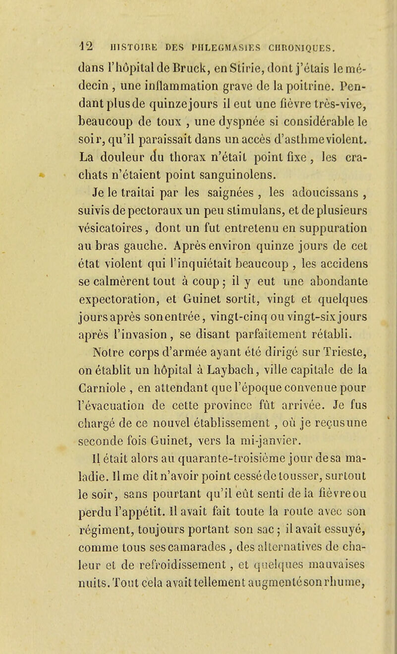 dans l'hôpital de Bruck, en Stirie, dont j'étais le mé- decin , une inllammation grave de la poitrine. Pen- dant plus de quinze jours il eut une fièvre très-vive, beaucoup de toux , une dyspnée si considérable le soir, qu'il paraissait dans un accès d'asthme violent. La douleur du thorax n'était point fixe, les cra- chats n'étaient point sanguinolens. Je le traitai par les saignées , les adoucissans , suivis de pectoraux un peu stimulans, et de plusieurs vésicatoires, dont un fut entretenu en suppuration au bras gauche. Après environ quinze jours de cet état violent qui l'inquiétait beaucoup , les accidens se calmèrent tout à coup ; il y eut une abondante expectoration, et Guinet sortit, vingt et quelques jours après sonentrée, vingt-cinq ou vingt-six jours après l'invasion, se disant parfaitement rétabli. Notre corps d'armée ayant été dirigé sur Trieste, on établit un hôpital à Laybach, ville capitale de la Carniole , en attendant que l'époque convenue pour l'évacuation de cette province fût arrivée. Je fus chargé de ce nouvel établissement, où je reçusune seconde fois Guinet, vers la mi-janvier. Il était alors au quarante-troisième jour de sa ma- ladie, lime dit n'avoir point cesséde tousser, surtout le soir, sans pourtant qu'il eût senti de la fièvre ou perdu l'appétit. Il avait fait toute la route avec son régiment, toujours portant son sac 5 il avait essuyé, comme tous ses camarades, des alternatives de cha- leur et de refroidissement, et qsîelques mauvaises nuits. Tout cela avait tellement augnientéson rhume,