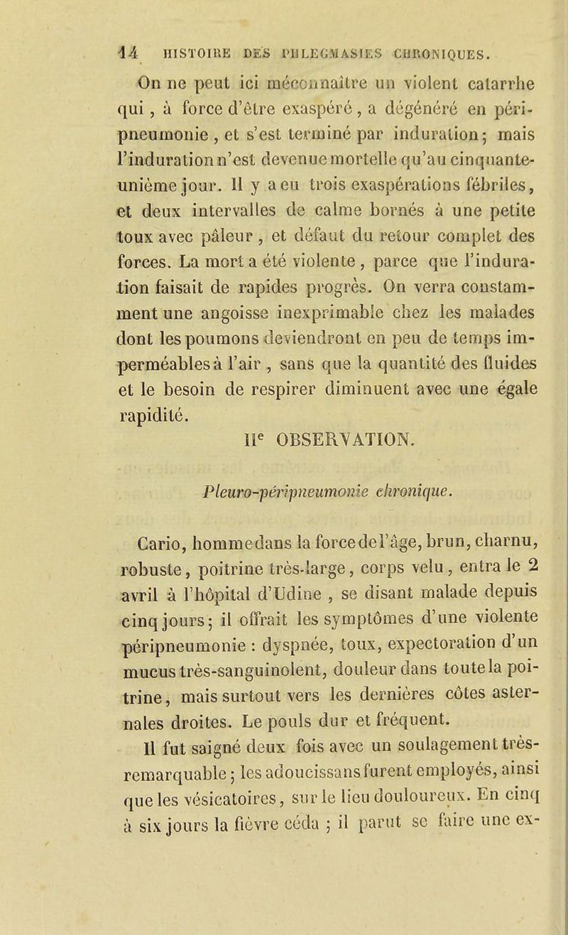 On ne peut ici méccanaître un violent catarrhe qui, à force d'être exaspéré, a dégénéré en péri- pneumonie , et s'est tCAuniné par induration; mais l'induration n'est devenue mortelle qu'au cinquante- unième jour. 11 y a eu trois exaspérations fébriles, et deux intervalles de calme bornés à une petite toux avec pâleur , et défaut du retour complet des forces. La mort a été violente , parce que l'indura- lion faisait de rapides progrès. On verra constam- ment une angoisse inexprimable chez les malades dont les poumons deviendront en peu de temps im- perméables à l'air , sans que la quantité des fluides et le besoin de respirer diminuent avec une égale rapidité. W OBSERVATION. Pleuro-péripneumonie chronique. Cario, liommedans la forcedel'âge, brun, charnu, robuste, poitrine très-large, corps velu, entra le 2 avril à l'hôpital d'Udine , se disant malade depuis cinq jours 5 il offrait les symptômes d'une violente péripneumonie : dyspnée, toux, expectoration d'un mucus très-sanguinolent, douleur dans toutela poi- trine , mais surtout vers les dernières côtes aster- nales droites. Le pouls dur et fréquent. Il fut saigné deux fois avec un soulagement très- remarquable ; les adoucissans furent employés, ainsi que les vésicatoires, sur le lieu douloureux. En cinq à six jours la fièvre céda ; il parut se faire une ex-