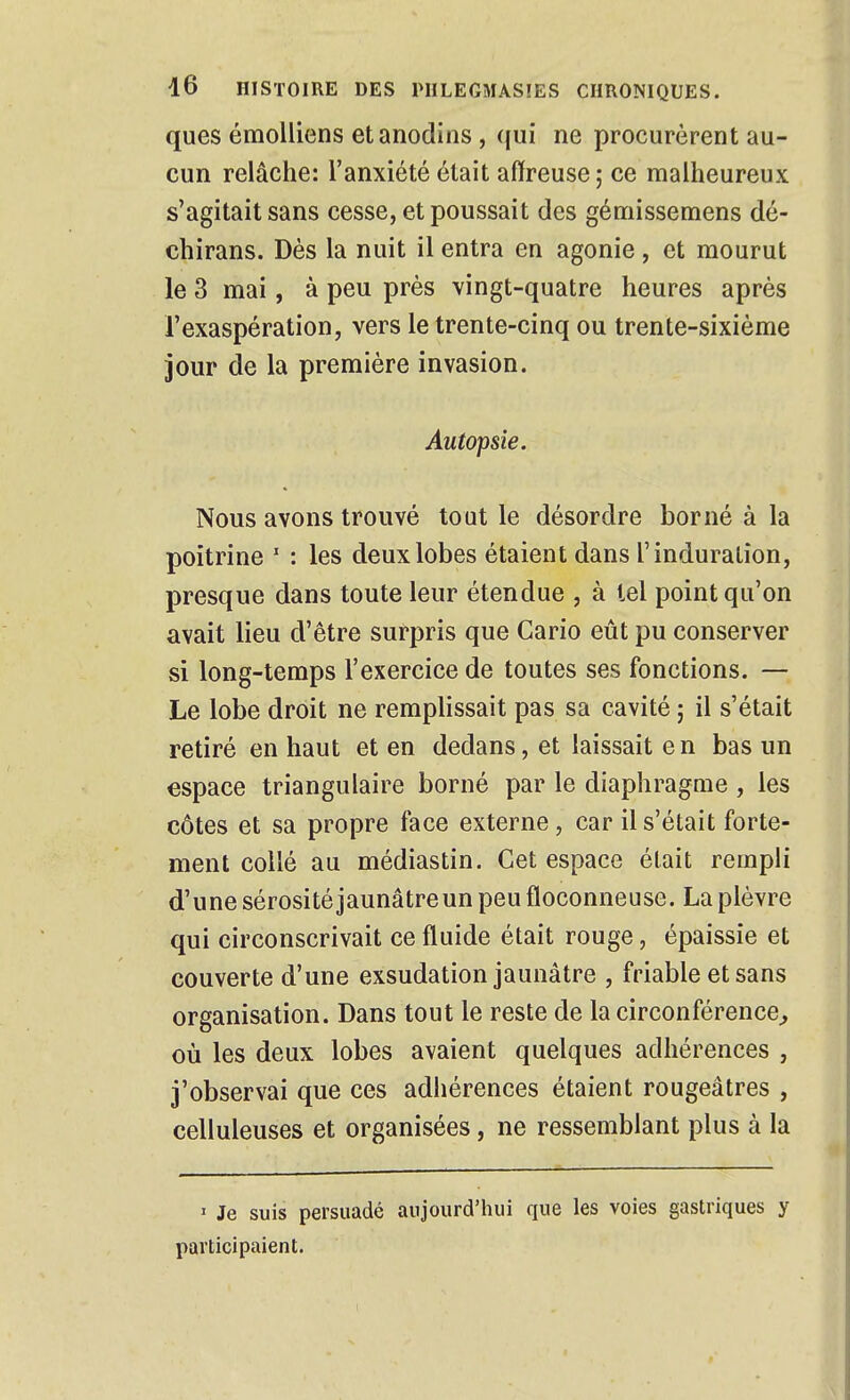 ques émolliens et anodins, qui ne procurèrent au- cun relâche: l'anxiété était affreuse ; ce malheureux s'agitait sans cesse, et poussait des gémissemens dé- chirans. Dès la nuit il entra en agonie , et mourut le 3 mai, à peu près vingt-quatre heures après l'exaspération, vers le trente-cinq ou trente-sixième jour de la première invasion. Autopsie. Nous avons trouvé tout le désordre borné à la poitrine ' : les deux lobes étaient dans l'induration, presque dans toute leur étendue , à tel point qu'on avait lieu d'être surpris que Cario eût pu conserver si long-temps l'exercice de toutes ses fonctions. — Le lobe droit ne remplissait pas sa cavité ; il s'était retiré en haut et en dedans, et laissait en bas un espace triangulaire borné par le diaphragme , les côtes et sa propre face externe, car il s'était forte- ment collé au médiastin. Cet espace était rempli d'une sérosité jaunâtre un peu floconneuse. La plèvre qui circonscrivait ce fluide était rouge, épaissie et couverte d'une exsudation jaunâtre , friable et sans organisation. Dans tout le reste de la circonférence^ où les deux lobes avaient quelques adhérences , j'observai que ces adhérences étaient rougeâtres , celluleuses et organisées, ne ressemblant plus à la I Je suis persuadé aujourd'hui que les voies gastriques y participaient.