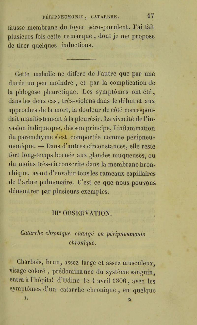 Alussc membrane du foyer séro-purulent. J'ai fait plusieurs fois cette remarque , dont je me propose de tirer quelques inductions. Cette maladie ne diffère de l'autre que par une durée un peu moindre , et par la complication de la plilogose pleurétique. Les symptômes ont été, dans les deux cas, très-violens dans le début et aux approches de la mort, la douleur de côté correspon- dait manifestement à la pleurésie. La vivacité de l'in- vasion indique que, dès son principe, l'inflammation du parenchyme s'est comportée comme péripneu- monique. — Dans d'autres circonstances, elle reste fort long-temps bornée aux glandes muqueuses, ou du moins très-circonscrite dans la membrane bron- chique, avant d'envahir tous les rameaux capillaires de l'arbre pulmonaire. C'est ce que nous pouvons démontrer par plusieurs exemples. IIP OBSERVATION. Catarrhe chronique changé en pérîpneumonie chronique. Charbois, brun, assez large et assez musculeux, visage coloré , prédominance du système sanguin, entra à l'hôpital d'Udine le A avril 1806 , avec les symptômes d'un catarrhe chronique , en quelque