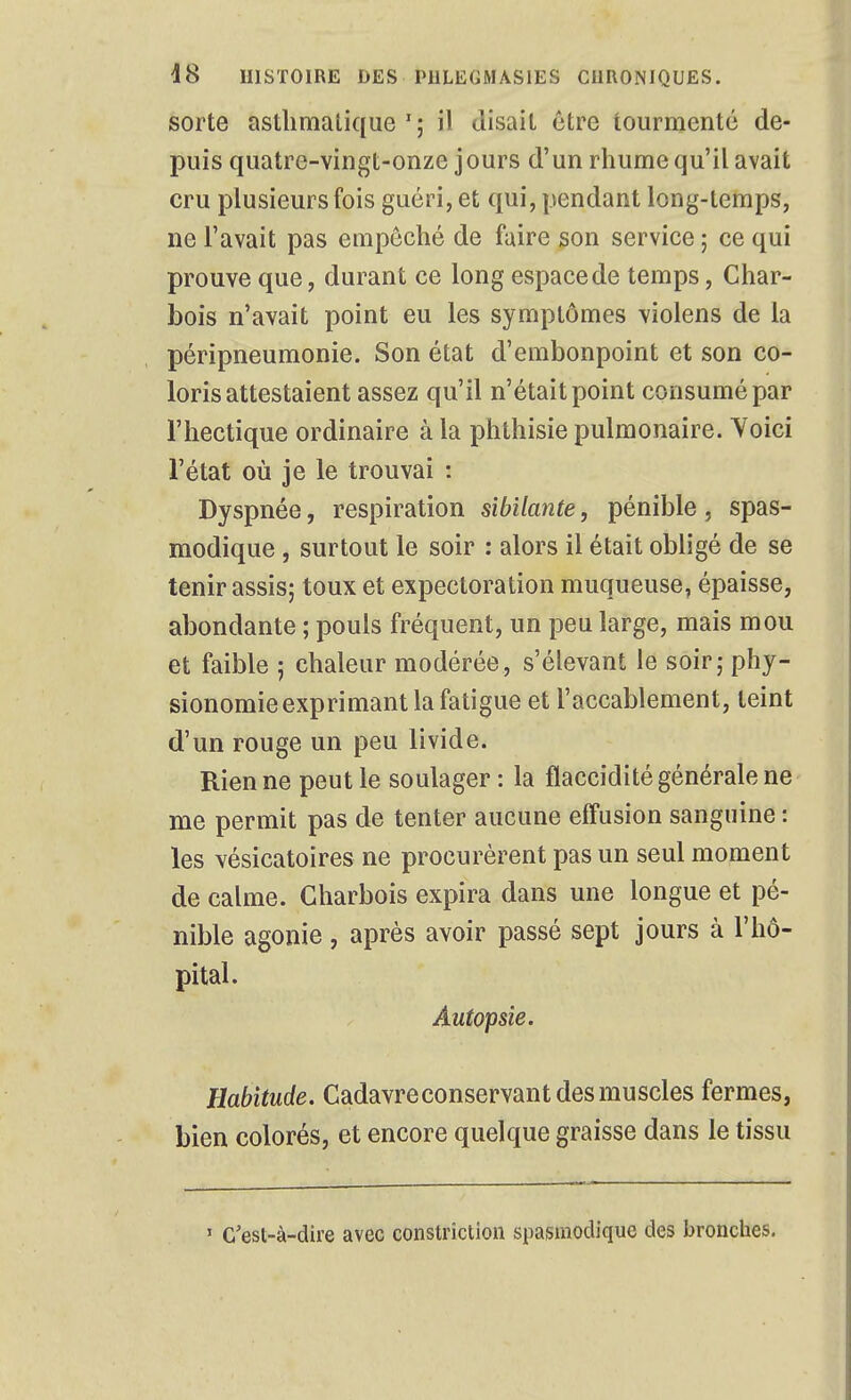 sorte asthmatique'; il disait être tourmente de- puis quatre-vingt-onze jours d'un rhume qu'il avait cru plusieurs fois guéri, et qui, pendant long-temps, ne l'avait pas empêché de faire son service ; ce qui prouve que, durant ce long espace de temps, Char- bois n'avait point eu les symptômes violens de la péripneumonie. Son état d'embonpoint et son co- loris attestaient assez qu'il n'était point consumé par l'hectique ordinaire à la phthisie pulmonaire. Yoici l'état où je le trouvai : Dyspnée, respiration sibilante, pénible , spas- modique , surtout le soir : alors il était obligé de se tenir assis; toux et expectoration muqueuse, épaisse, abondante ; pouls fréquent, un peu large, mais mou et faible ; chaleur modérée, s'élevant le soir; phy- sionomie exprimant la fatigue et l'accablement, teint d'un rouge un peu livide. Rien ne peut le soulager : la flaccidité générale ne me permit pas de tenter aucune eff'usion sanguine : les vésicatoires ne procurèrent pas un seul moment de calme. Charbois expira dans une longue et pé- nible agonie, après avoir passé sept jours à l'hô- pital. Autopsie. Habitude. Cadavreconservant des muscles fermes, bien colorés, et encore quelque graisse dans le tissu » c'est-à-dire avec constrictlon spasmodique des bronches.