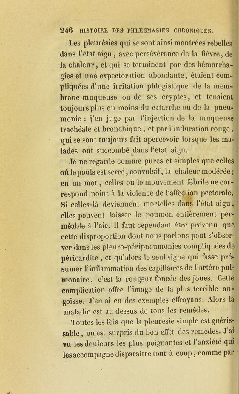 Les pleurésies qui se sont ainsi montrées rebelles dans l'état aigu, avec persévérance de la fièvre, de la chaleur, et qui se terminent par des hémorrha- gies et une expectoration abondante, étaient com- pliquées d'une irritation phlogistique de la mem- brane muqueuse ou de ses cryptes, et tenaient toujours plus ou moins du catarrhe ou de la pneu- monie : j'en juge par l'injection de la muqueuse trachéale et bronchique , et par l'induration rouge, qui se sont toujours fait apercevoir lorsque les ma- lades ont succombé dans l'état aigu. Je ne regarde comme pures et simples que celles où le pouls est serré, convalsif, la chaleur modérée ; en un mot, celles où le mouvement fébrile ne cor- respond point à la violence de l'afFeclion pectorale. Si celles-là deviennent mortelles dans l'état aigu, elles peuvent laisser le poumon entièrement per- méable à l'air. Il faut cependant être prévenu que cette disproportion dont nous parlons peut s'obser- ver dans les pleuro-péripneumonies compliquées de péricardite , et qu'alors le seul signe qui fasse pré- sumer l'inflammation des capillaires de l'artère pul- monaire, c'est la rougeur foncée des joues. Cette complication offre l'image de la plus terrible an- goisse. J'en ai eu des exemples elFrayans. Alors la maladie est au dessus de tous les remèdes. Toutes les fois que la pleurésie simple est guéris- sable, on est surpris du bon effet des remèdes. J'ai vu les douleurs les plus poignantes et l'anxiété qui i les accompagne disparaître tout à coup, comme par