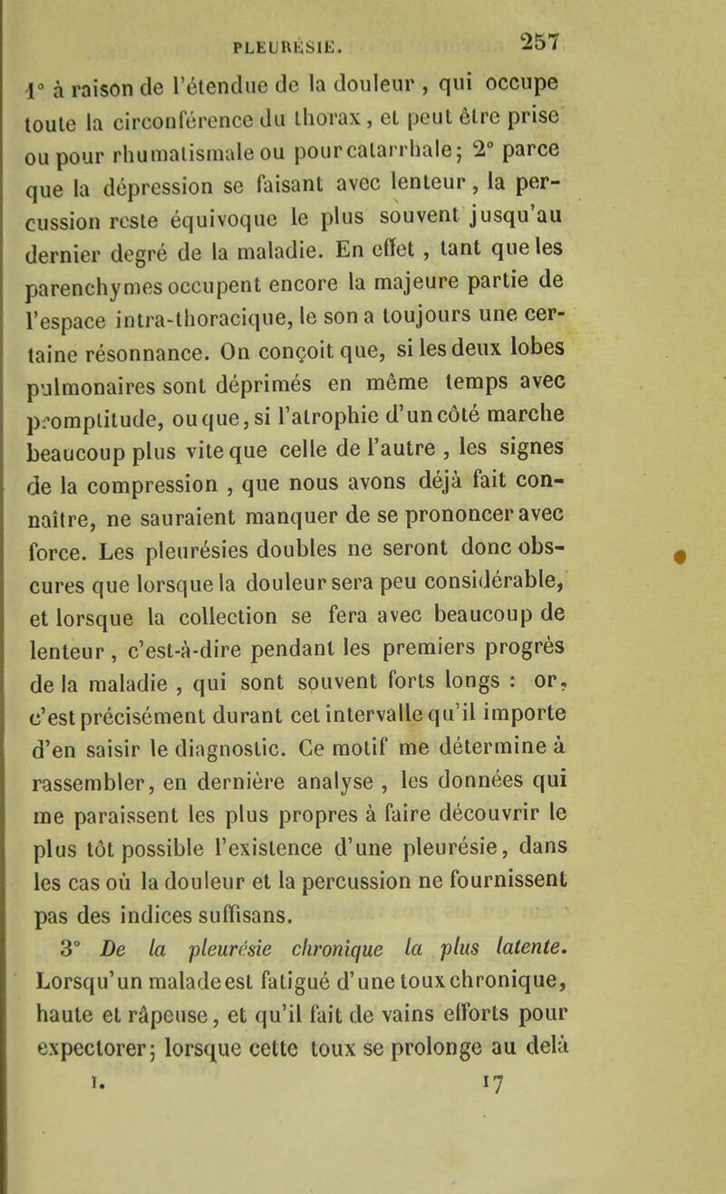 1° à raison de réiendue de la douleur , qui occupe toute la circonférence du thorax, et peut être prise ou pour rhumatismale ou pourcalarrhaie; 2° parce que la dépression se faisant avec lenteur, la per- cussion reste équivoque le plus souvent jusqu'au dernier degré de la maladie. En effet , tant que les parenchymes occupent encore la majeure partie de l'espace inira-lhoracique, le son a toujours une cer- taine résonnance. On conçoit que, si les deux lobes pulmonaires sont déprimés en môme temps avec promptitude, ou que, si l'atrophie d'un côté marche beaucoup plus vite que celle de l'autre , les signes de la compression , que nous avons déjà fait con- naître, ne sauraient manquer de se prononcer avec force. Les pleurésies doubles ne seront donc obs- cures que lorsque la douleur sera peu considérable, et lorsque la collection se fera avec beaucoup de lenteur , c'est-à-dire pendant les premiers progrés delà maladie , qui sont souvent forts longs : or, c'est précisément durant cet intervalle qu'il importe d'en saisir le diagnostic. Ce motif me détermine à rassembler, en dernière analyse , les données qui me paraissent les plus propres à faire découvrir le plus tôt possible l'existence d'une pleurésie, dans les cas où la douleur et la percussion ne fournissent pas des indices suffisans. 3° De la pleurcsîe chronique la plus latente. Lorsqu'un malade est fatigué d'une toux chronique, haute et râpeuse, et qu'il fait de vains efforts pour expectorer 5 lorsque cette toux se prolonge au delà 1. 17