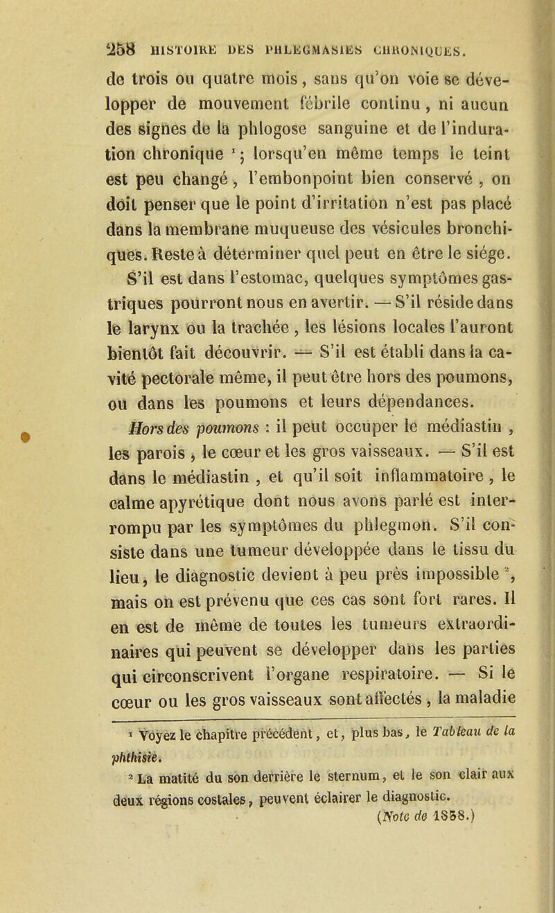 de trois ou quatre mois, sans qu'on voie se déve- lopper de mouvement fébrile continu, ni aucun des signes de la phlogose sanguine et de l'indura- tion clironique lorsqu'on môme temps ie teint est peu changé, l'embonpoint bien conservé , on doit penser que le point d'irritation n'est pas placé dans la membrane muqueuse des vésicules bronchi- ques. Reste à déterminer quel peut en être le siège. S'il est dans l'estomac, quelques symptômes gas- triques pourront nous en avertir. — S'il réside dans le larynx ou la trachée, les lésions locales l'auront bientôt fait découvrir. S'il est établi dans la ca- vité pectorale même, il peut être hors des poumons, ou dans les poumons et leurs dépendances. Hors des poumons : il peut occuper le médiastiii , les parois , le cœur et les gros vaisseaux. — S'il est dans le médiastin , et qu'il soit inflammatoire , le calme apyrétique dont nous avons parlé est inter- rompu par les symptômes du phlegmon. S'il con- siste dans une tumeur développée dans le tissu du lieu, le diagnostic devient à peu près impossible % mais on est prévenu que ces cas sont fort rares. Il en est de môme de toutes les tumeurs extraordi- naires qui peuvent se développer dans les parties qui circonscrivent l'organe respiratoire. — Si le cœur ou les gros vaisseaux sont alFectés, la maladie > Voyez le chapitre précédent, et, plus bas^ le Tableau de la phthisîé. ' La matité du son derrière le sternum, et le son clair aux deux régions costales, peuvent éclairer le diagnostic. {mo do 1S58.)