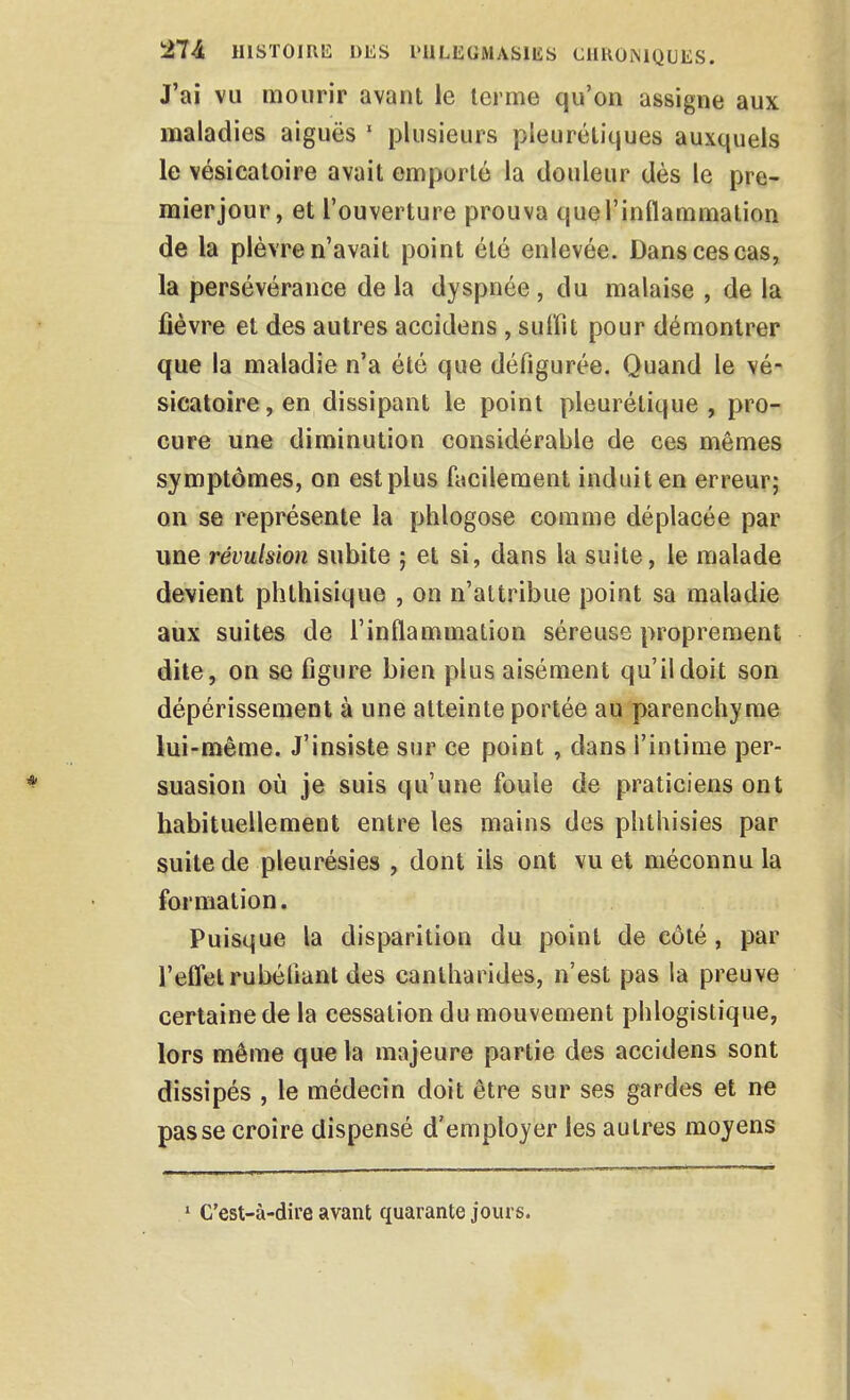 J'ai vu mourir avant le terme qu'on assigne aux maladies aiguës ' plusieurs pleurétiques auxquels le vésicatoire avait emporté la douleur dès le pre- mierjour, et l'ouverture prouva queTinflaramation de la plèvre n'avait point été enlevée. Dans ces cas, la persévérance de la dyspnée, du malaise , de la fièvre et des autres accidens , suffît pour démontrer que la maladie n'a été que défigurée. Quand le vé- sicatoire, en dissipant le point pleurétique , pro- cure une diminution considérable de ces mêmes symptômes, on est plus facilement induit en erreur; on se représente la phlogose comme déplacée par une révulsion subite ; et si, dans la suite, le malade devient phthisique , on n'attribue point sa maladie aux suites de l'inflammation séreuse proprement dile> on se figure bien plus aisément qu'il doit son dépérissement à une atteinte portée au parenchyme lui-même. J'insiste sur ce point, dans l'intime per- suasion où je suis qu'une foule de praticiens ont habituellement entre les mains des phthisies par suite de pleurésies , dont ils ont vu et méconnu la formation. Puisque la disparition du point de côté, par reffet rubéfiant des canlharides, n'est pas la preuve certaine de la cessation du mouvement phlogistique, lors même que la majeure partie des accidens sont dissipés , le médecin doit être sur ses gardes et ne passe croire dispensé d'employer les autres moyens ' C'est-à-dire avant quarante jours.