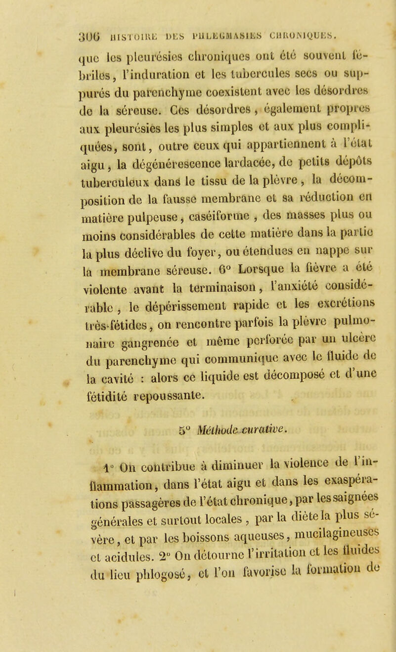 que les pleurésies chroniques ont été souvent lé- briles, l'induration et les tubercules secs ou sup- pures du parenchyme coexistent avec les désordres de la séreuse. Ces désordres, également propres aux pleurésies les plus simples et aux plus compli- quées, sont, outre ceux qui appartiennent à l'état aigu, la dégénérescence lardacée, de jjetits dépôts tuberculeux dans le tissu de la plèvre, la décom- position de la fausse membrane et sa réduction en matière pulpeuse j caséiforme , des masses plus ou moins considérables de cette matière dans la partie la plus déclive du foyer, ou étendues en nappe sur la membrane séreuse. 6« Lorsque la fièvre a été violente avant la terminaison, l'anxiété considé- rable , le dépérissement rapide et les excrétions très^fétides, on rencontre parfois la plèvre pulmo- naire gangrenée et même perforée par un ulcère du parenchyme qui communi(îUC avec le fluide de la cavité : alors ce liquide est décomposé et d'une fétidité repoussante. 5*^ MéUwde curative. V On contribue à diminuer la violence de l'in- flammation, dans l'état aigu et dans les exaspéra- tions passagères de l'état chronique, par les saignées générales et surtout locales , par la diète la plus sé- vère , et par les boissons aqueuses, mucilagineuses et acidulés. 2 On détourne l'irritation et les fluides du lieu phlogosé, et l'on favorise lu fonuution de