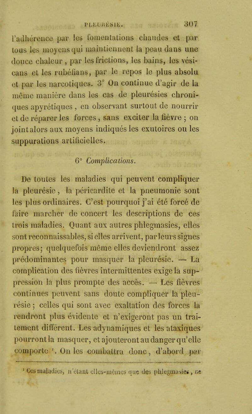 l'adhiireiicc par les tbmematioiis chaudes et par tous les inoyeusqui uiaiuLieiiiicnt la peau dans une douce chaleur , par les frictions, les bains, les vési- caus et les rubélians, par le repos le plus absolu et par les narcotiques. 3 On continue d'agir de la môme manière dans les cas de pleurésies chroni- ques apyrétiques , en observant surtout de nourrir et de réparer les forces, sans exciter la fièvre ; on joint alors aux moyens indiqués les exutoires ou les suppurations artificielles. 6° Com'piications. De toutes les maladies qui peuvent compliquer la pleurésie, la péricardite et la pneumonie sont les plus ordinaires. C'est pourquoi j'ai été forcé de l'aire marcher de concert les descriptions de ces trois maladies. Quant aux autres phlegmasies, elles sont reconnaissables, si elles arrivent, parleurs signes propres; quelquefois même elles deviendront assez prédominantes pour masquer la pleurésie. — La complication des fièvres intermittentes exige la sup- pression la plus prompte des accès. — Les fièvres continues peuvent sans doute compliquer la pleu- résie ; celles qui sont avec exaltation des forces la rendront plus évidente et n'exigeront pas un trai- tement différent. Les adynamiques et les ataxiques pourrontla masquer, et ajouteront au danger qu'elle com()orte '. On les combattra donc, d'abord jjar * Ces rauladics, n'élunl cliiib-inôincs que des phlegmu^iei», r.e