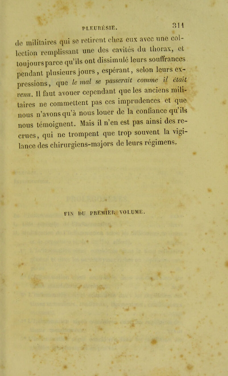 PLEURÉSIE. lie miliiairos qui se retirent chez eux avec une col- loclion remplissant une des cavités du thorax, et toujours parce (lu'ils ont dissimulé leurs souffrances pendant plusieurs jours , espérant, selon leurs ex- pressions, que le mal se passerait comme H était venu. Il faut avouer cependant que les anciens mili- taires ne commettent pas ces imprudences et que nous n'avons qu'à nous louer de la confiance qu'ils nous témoignent. Mais il n'en est pas ainsi des re- crues, qui ne trompent que trop souvent la vigi- lance des chirurgiens-majors de leurs régimens. FIN DU PREMIER VOLUME.