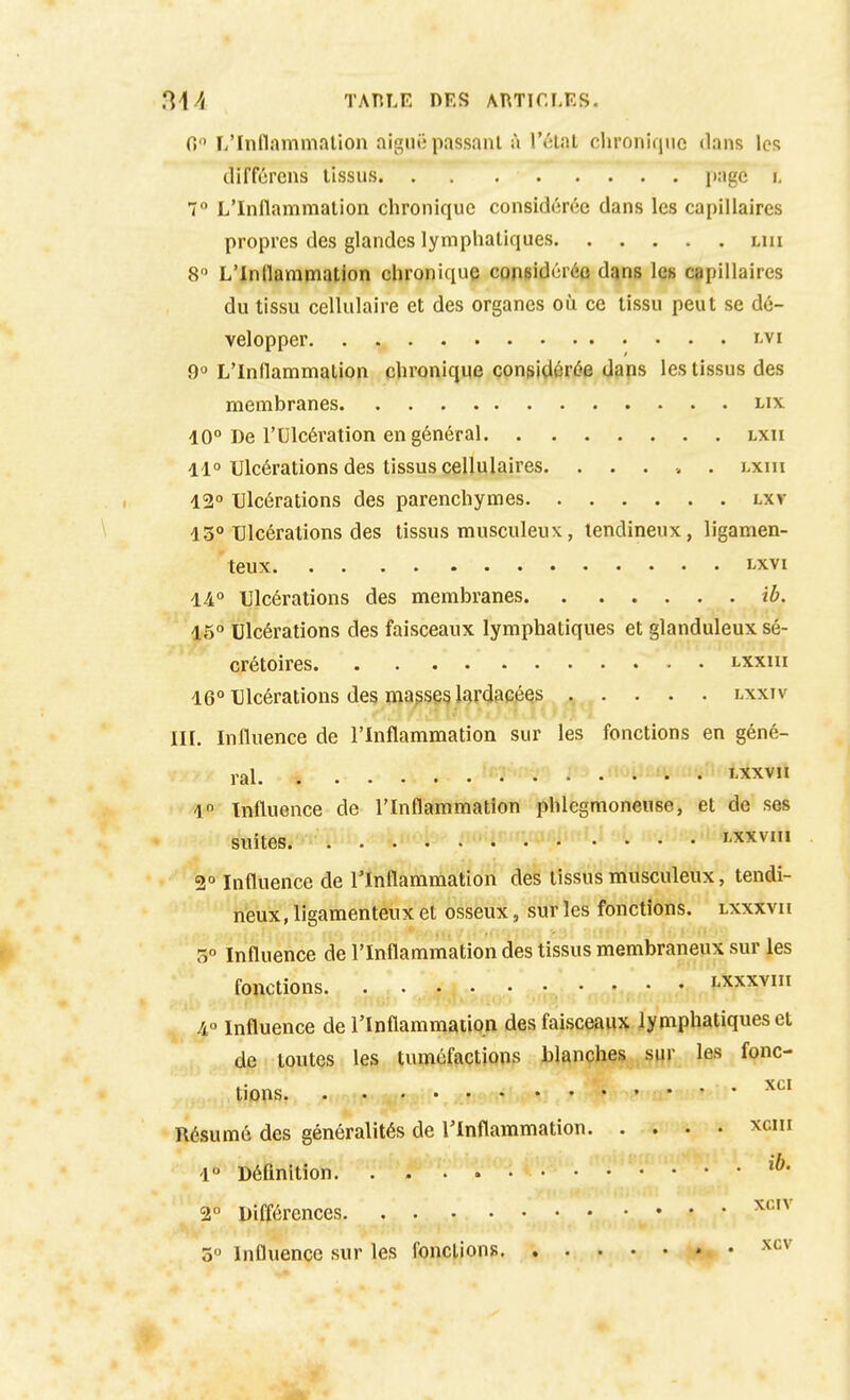 0 L'Innammnlion aigiu; passant à l'étal chronique dans les différons tissus page i, 7 L'Inflammation chronique considérée dans les capillaires propres des glandes lymphatiques lui 8 L'Inllampiation chronique coneidéréo d^ns les capillaires du tissu cellulaire et des organes oii ce tissu peut se dé- velopper l'VI 9 L'Inflammation chronique considérée daps les tissus des membranes lix 10° De l'Ulcération en général lxii 11° Ulcérations des tissus cellulaires lxiii 12° Ulcérations des parenchymes lxv 13° Ulcérations des tissus musculeux, tendineux, ligamen- teux LXVI 14° Ulcérations des membranes ib. 15° Ulcérations des faisceaux lymphatiques et glanduleux sé- crétoires lxxiii 16° Ulcérations des ma^seg lj)rdacées lxxiv III. Influence de l'Inflammation sur les fonctions en géné- ral î'Xxv 1 Influence de l'Inflamniation phlegraonense, et de ses suites. . . . . • • • i-xxvui 2° Influence de l'Inflammation des tissus musculeux, tendi- neux, ligamenteux et osseux, sur les fonctions, lxxxvii 5° Influence de l'Inflammation des tissus membraneux sur les fonctions • l'Xxxvin /i Influence de l'Inflammation des faisceaux lymphatiques et de toutes les tuméfactions blanches sur les fonc- tions ,!'••• Résumé des généralités de l'Inflammation xciii 1° Définition 2° Différences 5° Influence sur les fonctions