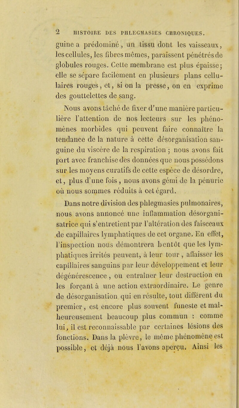 guinc a prédominé, un tissu dont les vaisseaux, les cellules, les fibres mêmes, paraissent pénétrés de globules rouges. Cette membrane est plus épaisse; elle se sépare facilement en plusieurs plans cellu- laires rouges, et, si on la presse, on en exprime des gouttelettes de sang. Nous avons tâché de fixer d'une manière particu- lière l'attention de nos lecteurs sur les phéno- mènes morbides qui peuvent faire connaître la tendance de la nature à cette désorganisation san- guine du viscère de la respiration ; nous avons fait part avec franchise des données que nous possédons sur les moyens curatifs de cette espèce de désordre, et, plus d'une fois , nous avons gémi de la pénurie où nous sommes réduits à cet égard. Dans notre division des phlegmasies pulmonaires, nous avons annoncé une inflammation désorgani- satrice qui s'entretient par l'altération des faisceaux de capillaires lymphatiques de cet organe. En effet, l'inspection nous démontrera bentôt que les lym- phatiques irrités peuvent, à leur tour , affaisser les capillaires sanguins par leur développement et leur dégénérescence, ou entraîner leur destruction en les forçant à une action extraordinaire. Le genre de désorganisation qui en résulte, tout différent du premier, est encore plus souvent funeste et mal- heureusement beaucoup plus commun : comme lui, il est reconnaissante par certaines lésions des fonctions. Dans la plèvre, le môme phénomène est possible, et déjà nous l'avons aperçu. Ainsi les