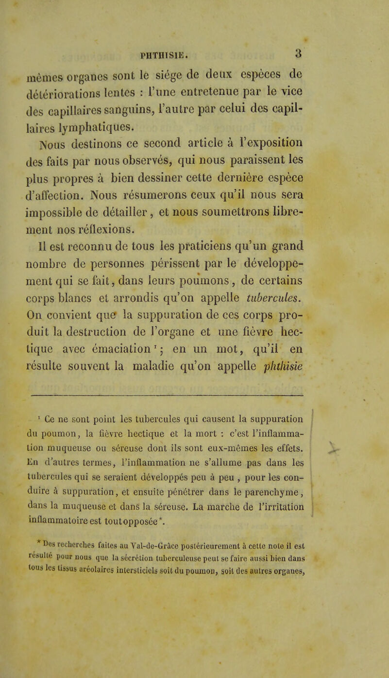 mêmes organes sont le siège de deux espèces de détériorations lentes : l'une entretenue par le vice des capillaires sanguins, l'autre par celui des capil- laires lymphatiques. Nous destinons ce second article à l'exposition des faits par nous observés, qui nous paraissent les plus propres à bien dessiner cette dernière espèce d'affection. Nous résumerons ceux qu'il nous sera impossible de détailler, et nous soumettrons libre- ment nos réflexions. Il est reconnu de tous les praticiens qu'un grand nombre de personnes périssent par le développe- ment qui se fait, dans leurs poumons, de certains corps blancs et arrondis qu'on appelle tubercules. On convient que la suppuration de ces corps pro- duit la destruction de l'organe et une fièvre hec- tique avec émaciation1 ; en un mot, qu'il en résulte souvent la maladie qu'on appelle phtliisie 1 Ce ne sont point les tubercules qui causent la suppuration du poumon, la fièvre hectique et la mort : c'est l'inflamma- tion muqueuse ou séreuse dont ils sont eux-mêmes les effets. En d'autres termes, l'inflammation ne s'allume pas dans les tubercules qui se seraient développés peu à peu , pour les con- duire à suppuration, et ensuite pénétrer dans le parenchyme, dans la muqueuse et dans la séreuse. La marche de l'irritation inflammatoire est toutopposce*. Des recherches faites au Val-de-Grâco postérieurement à cette note il est resuite pour nous que la sécrétion tuberculeuse peut se faire aussi bien dans tous les tissus aréolaircs interstitiels soit du poumon, soit des autres organes,