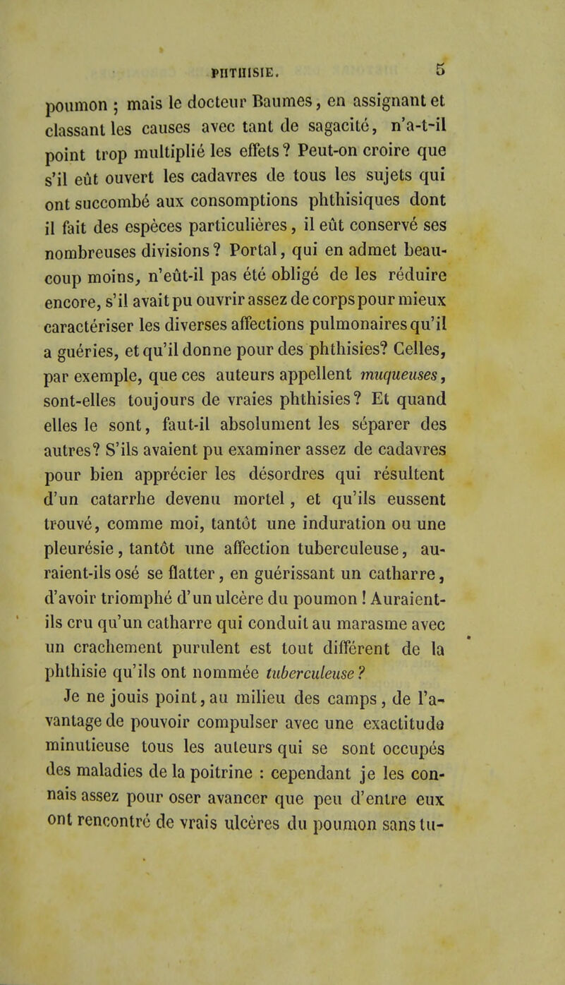 poumon ; mais le docteur Baumes, en assignant et classant les causes avec tant de sagacité, n'a-t-il point trop multiplié les effets ? Peut-on croire que s'il eût ouvert les cadavres de tous les sujets qui ont succombé aux consomptions phthisiques dont il fait des espèces particulières, il eût conservé ses nombreuses divisions? Portai, qui en admet beau- coup moins, n'eût-il pas été obligé de les réduire encore, s'il avait pu ouvrir assez de corps pour mieux caractériser les diverses affections pulmonaires qu'il a guéries, et qu'il donne pour des phthisies? Celles, par exemple, que ces auteurs appellent muqueuses, sont-elles toujours de vraies phthisies? Et quand elles le sont, faut-il absolument les séparer des autres? S'ils avaient pu examiner assez de cadavres pour bien apprécier les désordres qui résultent d'un catarrhe devenu mortel, et qu'ils eussent trouvé, comme moi, tantôt une induration ou une pleurésie, tantôt une affection tuberculeuse, au- raient-ils osé se flatter, en guérissant un catharre, d'avoir triomphé d'un ulcère du poumon ! Auraient- ils cru qu'un catharre qui conduit au marasme avec un crachement purulent est tout différent de la phthisie qu'ils ont nommée tuberculeuse? Je ne jouis point, au milieu des camps , de l'a- vantage de pouvoir compulser avec une exactitude minutieuse tous les auteurs qui se sont occupés des maladies de la poitrine : cependant je les con- nais assez pour oser avancer que peu d'entre eux ont rencontré de vrais ulcères du poumon sans tu-