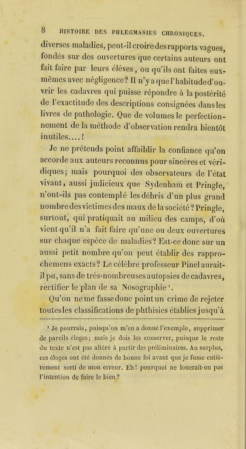 diverses maladies, peut-il croire des rapports vagues, fondés sur des ouvertures que certains auteurs ont fait faire par leurs élèves, ou qu'ils ont faites eux- mêmes avec négligence? Il n'yaquel'habituded'ou- vrir les cadavres qui puisse répondre à la postérité de l'exactitude des descriptions consignées dans les livres de pathologie. Que de volumes le perfection- nement de la méthode d'observation rendra bientôt inutiles.... ! Je ne prétends point affaiblir la confiance qu'on accorde aux auteurs reconnus pour sincères et véri- cliques; mais pourquoi des observateurs de l'état vivant, aussi judicieux que Sydenhara et Pringle, n'ont-ils pas contemplé les débris d'un plus grand nombre des victimes des maux de la société ? Pringle, surtout, qui pratiquait au milieu des camps, d'où vient qu'il n'a fait faire qu'une ou deux ouvertures sur chaque espèce de maladies? Est-ce donc sur un aussi petit nombre qu'on peut établir des rappro- chemens exacts? Le célèbre professeur Pinel aurait- il pu, sans de très-nombreuses autopsies de cadavres, rectifier le plan de sa Nosographie \ Qu'on ne me fasse donc point un crime de rejeter toutesles classifications de phthisies établies jusqu'à 1 Je pourrais, puisqu'on m'en a donné l'exemple, supprimer de pareils éloges; mais je dois les conserver, puisque le reste du texte n'est pas altéré à partir des préliminaires. Au surplus, ces éloges ont été donnés de bonne foi avant que je fusse entiè- rement sorti de mon erreur. Eh! pourquoi ne louerait-on pas l'intention de faire le bien ?