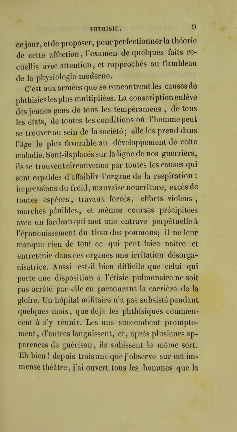 T'IITHISIE. » ce jour, et de proposer, pour perfectionner la théorie de cette affection, l'examen de quelques faits re- cuellis avec attention, et rapprochés au flambleau de la physiologie moderne. C'est aux armées que se rencontrent les causes de phthisies les plus multipliées. La conscription enlève des jeunes gens de tous les tempéramens , de tous les états, de toutes les conditions où l'homme peut se trouver au sein de la société ; elle les prend dans l'âge le plus favorable au développement de cette maladie. Sont-ils placés sur la ligne de nos guerriers, ils se trouvent circonvenus par toutes les causes qui sont capables d'affaiblir l'organe de la respiration : impressions du froid, mauvaise nourriture, excès de toutes espèces, travaux forcés, efforts violens , marches pénibles, et mêmes courses précipitées avec un fardeau qui met une entrave perpétuelle à l'épanouissement du tissu des poumons; il ne leur manque rien de tout ce qui peut faire naître et entretenir dans ces organes une irritation désorga- nisatrice. Aussi est-il bien difficile que celui qui porte une disposition à l'étisie pulmonaire ne soit pas arrêté par elle en parcourant la carrière de la gloire. Un hôpital militaire n'a pas subsisté pendant quelques mois, que déjà les phthisiques commen- cent à s'y réunir. Les uns succombent prompte- ment, d'autres languissent, et, après plusieurs ap- parences de guérison, ils subissent le même sort. Eh bien! depuis trois ans que j'observe sur cet im- mense théâtre, j'ai ouvert tous les hommes que la