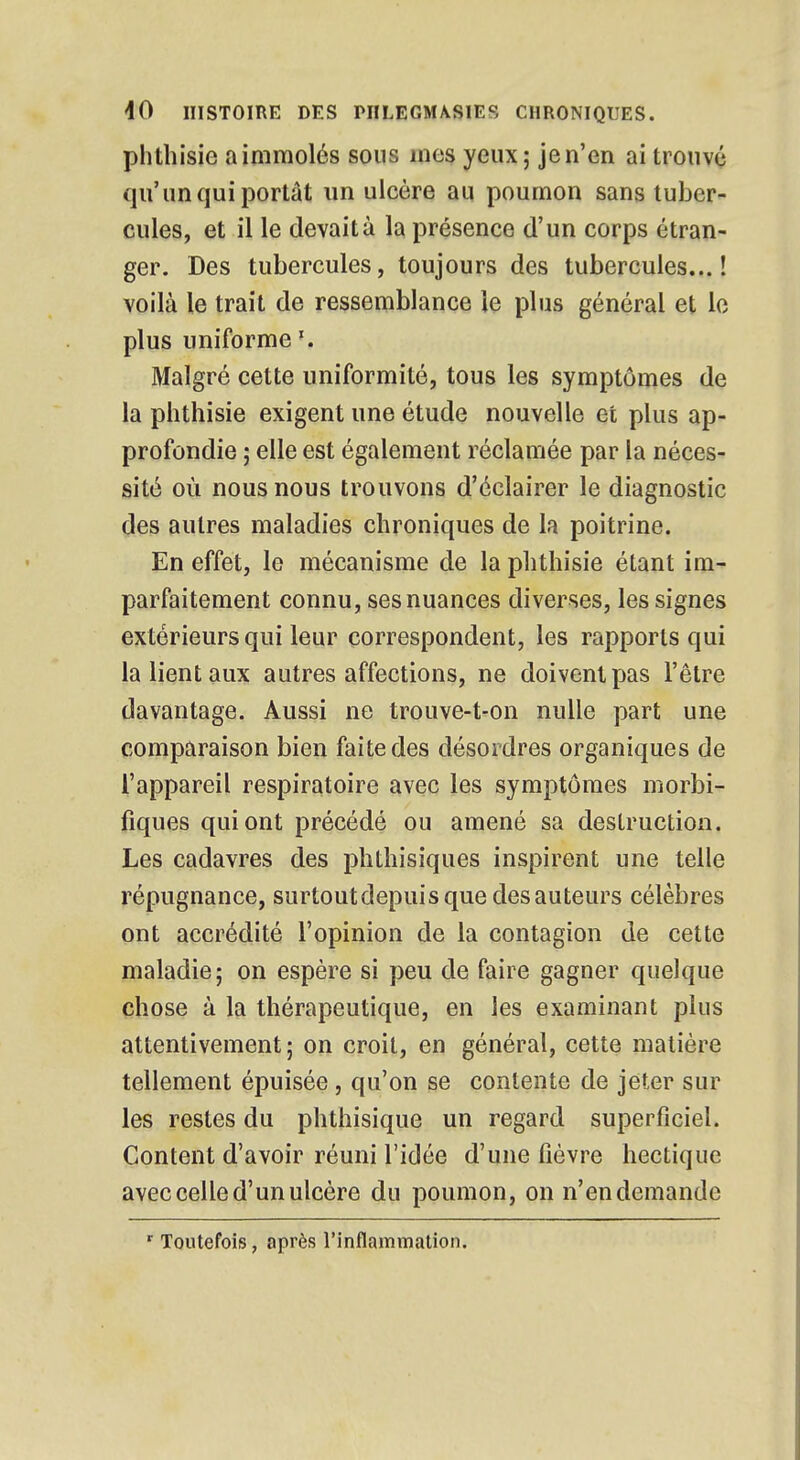 phthisic a immolés sous mes yeux; je n'en ai trouvé qu'un qui portât un ulcère au poumon sans tuber- cules, et il le devait à la présence d'un corps étran- ger. Des tubercules, toujours des tubercules...! voilà le trait de ressemblance le plus général et le plus uniforme \ Malgré cette uniformité, tous les symptômes de la phthisie exigent une étude nouvelle et plus ap- profondie ; elle est également réclamée par la néces- sité où nous nous trouvons d'éclairer le diagnostic des autres maladies chroniques de la poitrine. En effet, le mécanisme de la phthisie étant im- parfaitement connu, ses nuances diverses, les signes extérieurs qui leur correspondent, les rapports qui la lient aux autres affections, ne doivent pas l'être davantage. Aussi ne trouve-t-on nulle part une comparaison bien faite des désordres organiques de l'appareil respiratoire avec les symptômes morbi- fiques qui ont précédé ou amené sa destruction. Les cadavres des phthisiques inspirent une telle répugnance, surtout depuis que des auteurs célèbres ont accrédité l'opinion de la contagion de cette maladie; on espère si peu de faire gagner quelque chose à la thérapeutique, en les examinant plus attentivement; on croit, en général, cette matière tellement épuisée, qu'on se contente de jeter sur les restes du phthisique un regard superficiel. Content d'avoir réuni l'idée d'une fièvre hectique avec celle d'un ulcère du poumon, on n'en demande r Toutefois, après l'inflammation.