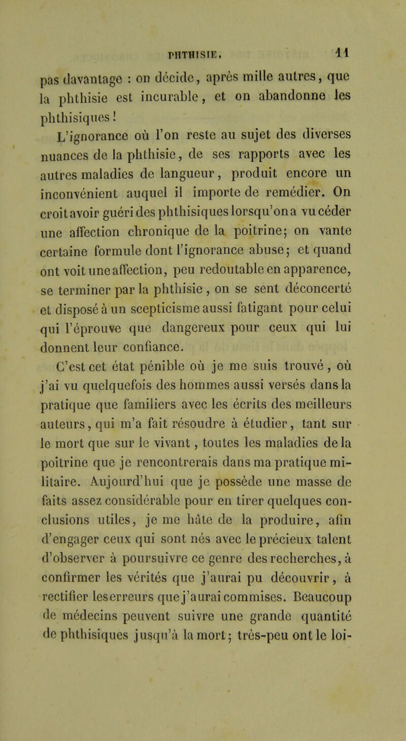 pas davantage : on décide, après mille antres, que la phthisie est incurable, et on abandonne les phthisiques ! L'ignorance où l'on reste au sujet des diverses nuances de la phthisie, de ses rapports avec les autres maladies de langueur, produit encore un inconvénient auquel il importe de remédier. On croit avoir guéri des phthisiques lorsqu'on a vu céder une affection chronique de la poitrine; on vante certaine formule dont l'ignorance abuse; et quand ont voit une affection, peu redoutable en apparence, se terminer par la phthisie , on se sent déconcerté et disposé à un scepticisme aussi fatigant pour celui qui l'éprouve que dangereux pour ceux qui lui donnent leur confiance. C'est cet état pénible où je me suis trouvé, où j'ai vu quelquefois des hommes aussi versés dans la pratique que familiers avec les écrits des meilleurs auteurs, qui m'a fait résoudre à étudier, tant sur le mort que sur le vivant, toutes les maladies de la poitrine que je rencontrerais dans ma pratique mi- litaire. Aujourd'hui que je possède une masse de faits assez considérable pour en tirer quelques con- clusions utiles, je me haie de la produire, afin d'engager ceux qui sont nés avec le précieux talent d'observer à poursuivre ce genre des recherches, à confirmer les vérités que j'aurai pu découvrir, à rectifier lescrreurs que j'aurai commises. Beaucoup de médecins peuvent suivre une grande quantité de phthisiques jusqu'à la mort; très-peu ont le loi-