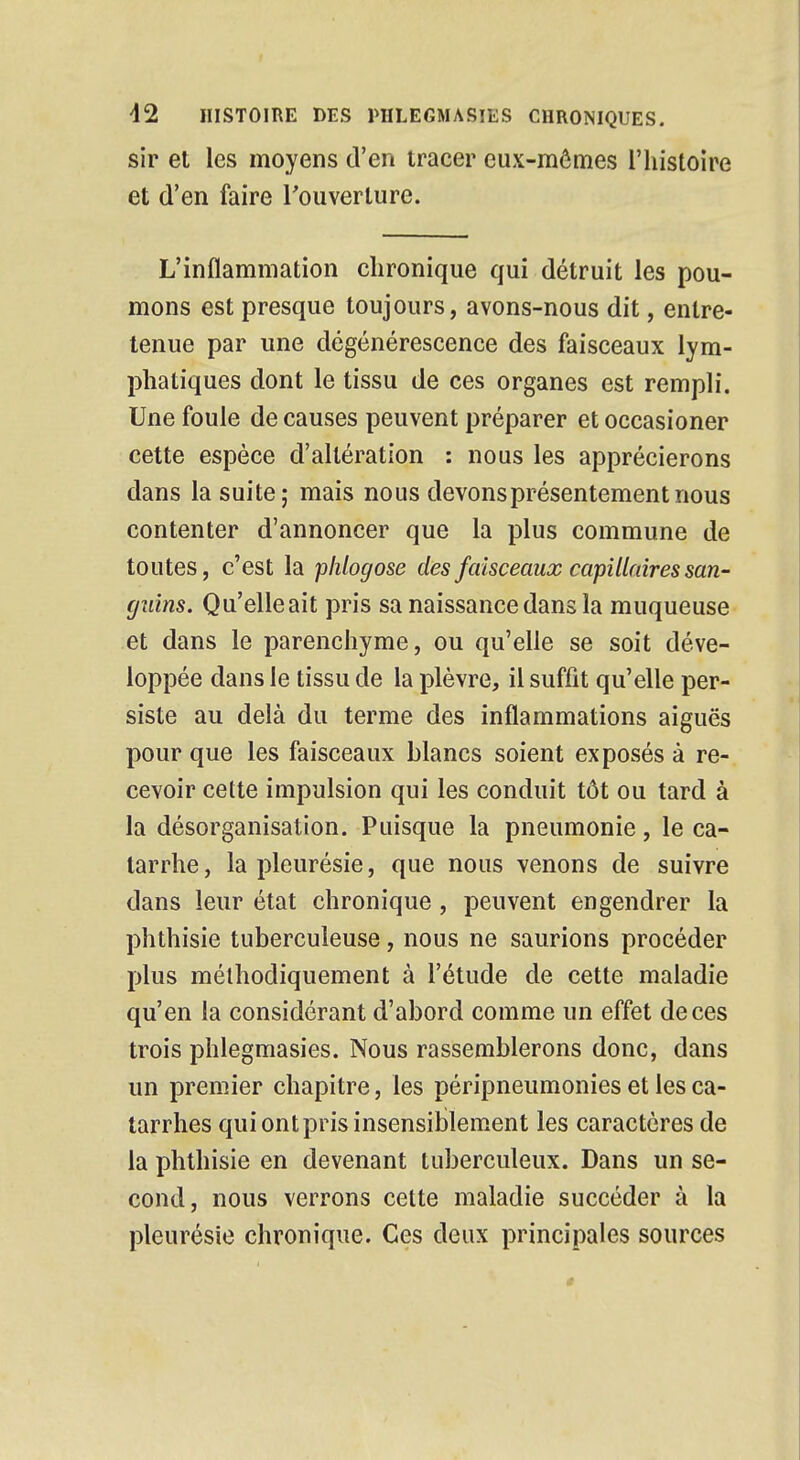 sir et les moyens d'en tracer eux-mêmes l'histoire et d'en faire l'ouverture. L'inflammation chronique qui détruit les pou- mons est presque toujours, avons-nous dit, entre- tenue par une dégénérescence des faisceaux lym- phatiques dont le tissu de ces organes est rempli. Une foule de causes peuvent préparer et occasioner cette espèce d'altération : nous les apprécierons dans la suite; mais nous devons présentement nous contenter d'annoncer que la plus commune de toutes, c'est la plilogose des faisceaux capillaires san- guins. Qu'elle ait pris sa naissance dans la muqueuse et dans le parenchyme, ou qu'elle se soit déve- loppée dans le tissu de la plèvre, il suffit qu'elle per- siste au delà du terme des inflammations aiguës pour que les faisceaux blancs soient exposés à re- cevoir cette impulsion qui les conduit tôt ou tard à la désorganisation. Puisque la pneumonie, le ca- tarrhe, la pleurésie, que nous venons de suivre dans leur état chronique, peuvent engendrer la phthisie tuberculeuse, nous ne saurions procéder plus méthodiquement à l'étude de cette maladie qu'en la considérant d'abord comme un effet de ces trois phlegmasies. Nous rassemblerons donc, dans un premier chapitre, les péripneumonies et les ca- tarrhes quiontprisinsensiblement les caractères de la phthisie en devenant tuberculeux. Dans un se- cond, nous verrons cette maladie succéder à la pleurésie chronique. Ces deux principales sources