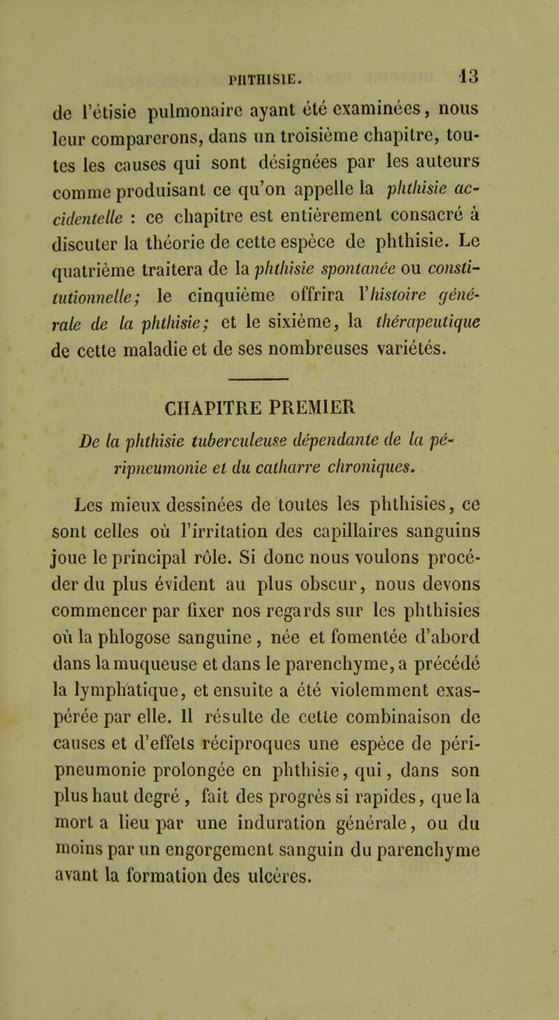 de l'étisie pulmonaire ayant été examinées, nous leur comparerons, dans un troisième chapitre, tou- tes les causes qui sont désignées par les auteurs comme produisant ce qu'on appelle la plilliisie ac- cidentelle : ce chapitre est entièrement consacré à discuter la théorie de cette espèce de phthisie. Le quatrième traitera de la phthisie spontanée ou consti- tutionnelle; le cinquième offrira Y histoire géné- rale de la phthisie; et le sixième, la thérapeutique de cette maladie et de ses nombreuses variétés. CHAPITRE PREMIER De la phthisie tuberculeuse dépendante de la pé- ripneumonîe et du catharre chroniques. Les mieux dessinées de toutes les phthisies, ce sont celles où l'irritation des capillaires sanguins joue le principal rôle. Si donc nous voulons procé- der du plus évident au plus obscur, nous devons commencer par fixer nos regards sur les phthisies où la phlogose sanguine, née et fomentée d'abord dans la muqueuse et dans le parenchyme, a précédé la lymphatique, et ensuite a été violemment exas- pérée par elle. 11 résulte de cette combinaison de causes et d'effets réciproques une espèce de péri- pneumonie prolongée en phthisie, qui, dans son plus haut degré, fait des progrès si rapides, que la mort a lieu par une induration générale, ou du inoins par un engorgement sanguin du parenchyme avant la formation des ulcères.