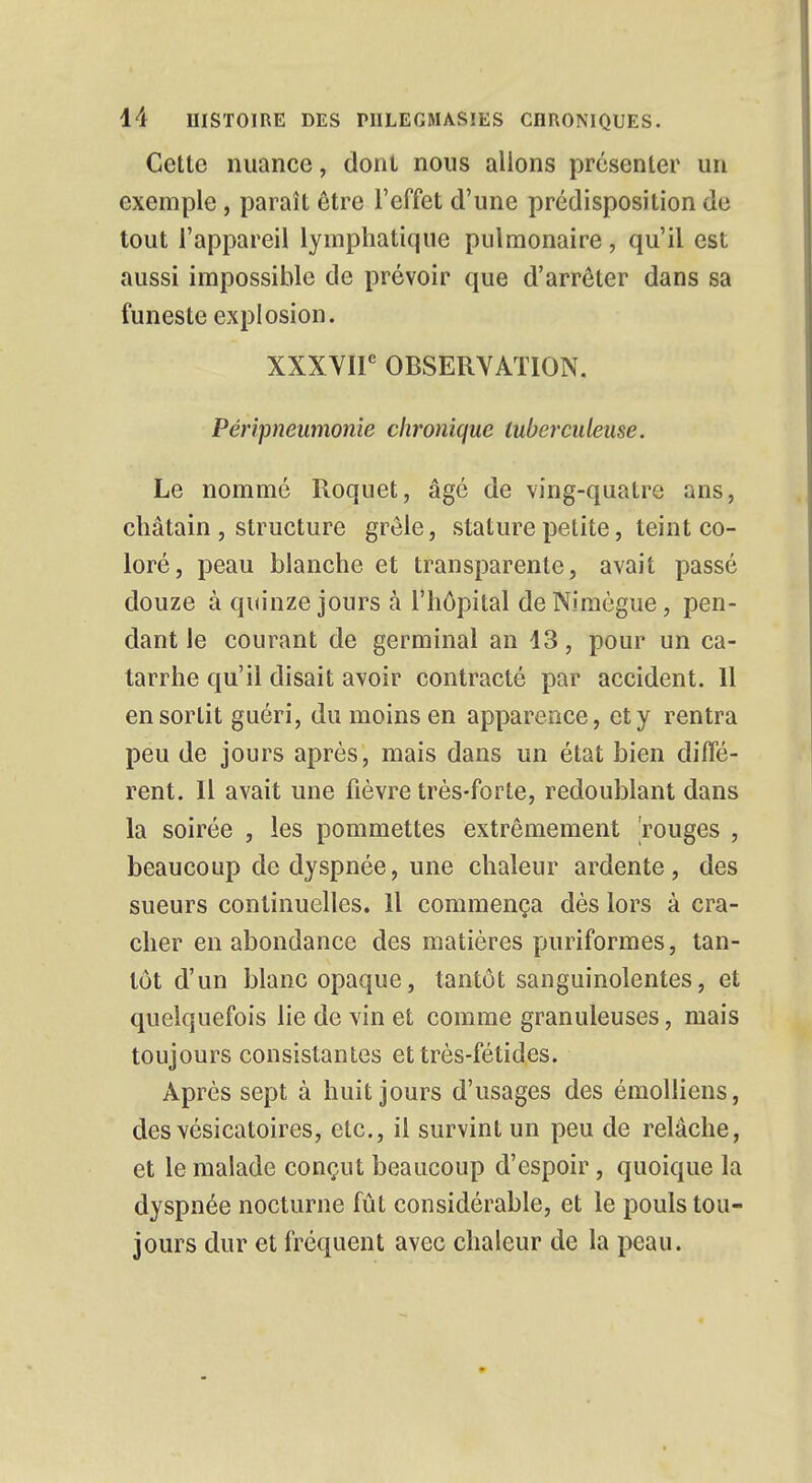 Cette nuance, dont nous allons présenter un exemple, paraît être l'effet d'une prédisposition de tout l'appareil lymphatique pulmonaire, qu'il est aussi impossible de prévoir que d'arrêter dans sa funeste explosion. XXXVIIe OBSERVATION. Péripneumonie chronique tuberculeuse. Le nommé Roquet, âgé de vîng-quatre ans, châtain , structure grêle, stature petite, teint co- loré, peau blanche et transparente, avait passé douze à quinze jours à l'hôpital de Nimègue, pen- dant le courant de germinal an 13, pour un ca- tarrhe qu'il disait avoir contracté par accident. 11 en sortit guéri, du moins en apparence, et y rentra peu de jours après, mais dans un état bien diffé- rent. 11 avait une fièvre très-forte, redoublant dans la soirée , les pommettes extrêmement 'rouges , beaucoup de dyspnée, une chaleur ardente, des sueurs continuelles. 11 commença dès lors à cra- cher en abondance des matières puriformes, tan- tôt d'un blanc opaque, tantôt sanguinolentes, et quelquefois lie de vin et comme granuleuses, mais toujours consistantes et très-fétides. Après sept à huit jours d'usages des émolliens, des vésicatoires, etc., il survint un peu de relâche, et le malade conçut beaucoup d'espoir, quoique la dyspnée nocturne fût considérable, et le pouls tou- jours dur et fréquent avec chaleur de la peau.