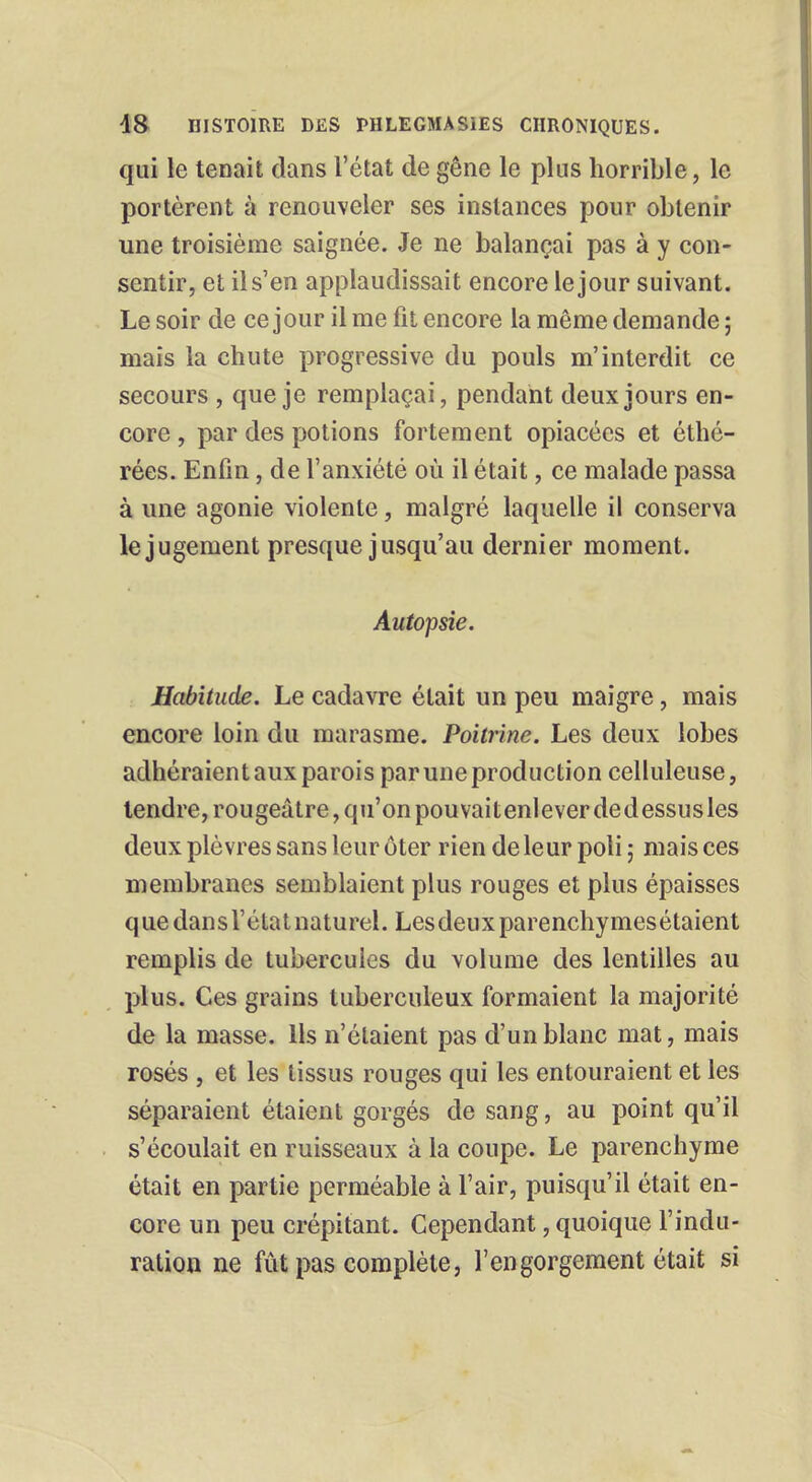 qui le tenait dans l'état de gêne le plus horrible, le portèrent à renouveler ses instances pour obtenir une troisième saignée. Je ne balançai pas à y con- sentir, et il s'en applaudissait encore le jour suivant. Le soir de ce jour il me fit encore la même demande ; mais la chute progressive du pouls m'interdit ce secours , que je remplaçai, pendant deux jours en- core , par des potions fortement opiacées et éthé- rées. Enfin, de l'anxiété où il était, ce malade passa à une agonie violente, malgré laquelle il conserva le jugement presque jusqu'au dernier moment. Autopsie. Habitude. Le cadavre était un peu maigre, mais encore loin du marasme. Poitrine. Les deux lobes adhéraientaux parois paruneproduction celluleuse, tendre, rougeâtre, qu'on pouvaitenleverdedessusles deux plèvres sans leur ôter rien de leur poli; mais ces membranes semblaient plus rouges et plus épaisses que dans l'état naturel. Lesdeuxparenchymesétaient remplis de tubercules du volume des lentilles au plus. Ces grains tuberculeux formaient la majorité de la masse. Ils n'étaient pas d'un blanc mat, mais rosés , et les tissus rouges qui les entouraient et les séparaient étaient gorgés de sang, au point qu'il s'écoulait en ruisseaux à la coupe. Le parenchyme était en partie perméable à l'air, puisqu'il était en- core un peu crépitant. Cependant, quoique l'indu- ration ne fût pas complète, l'engorgement était si