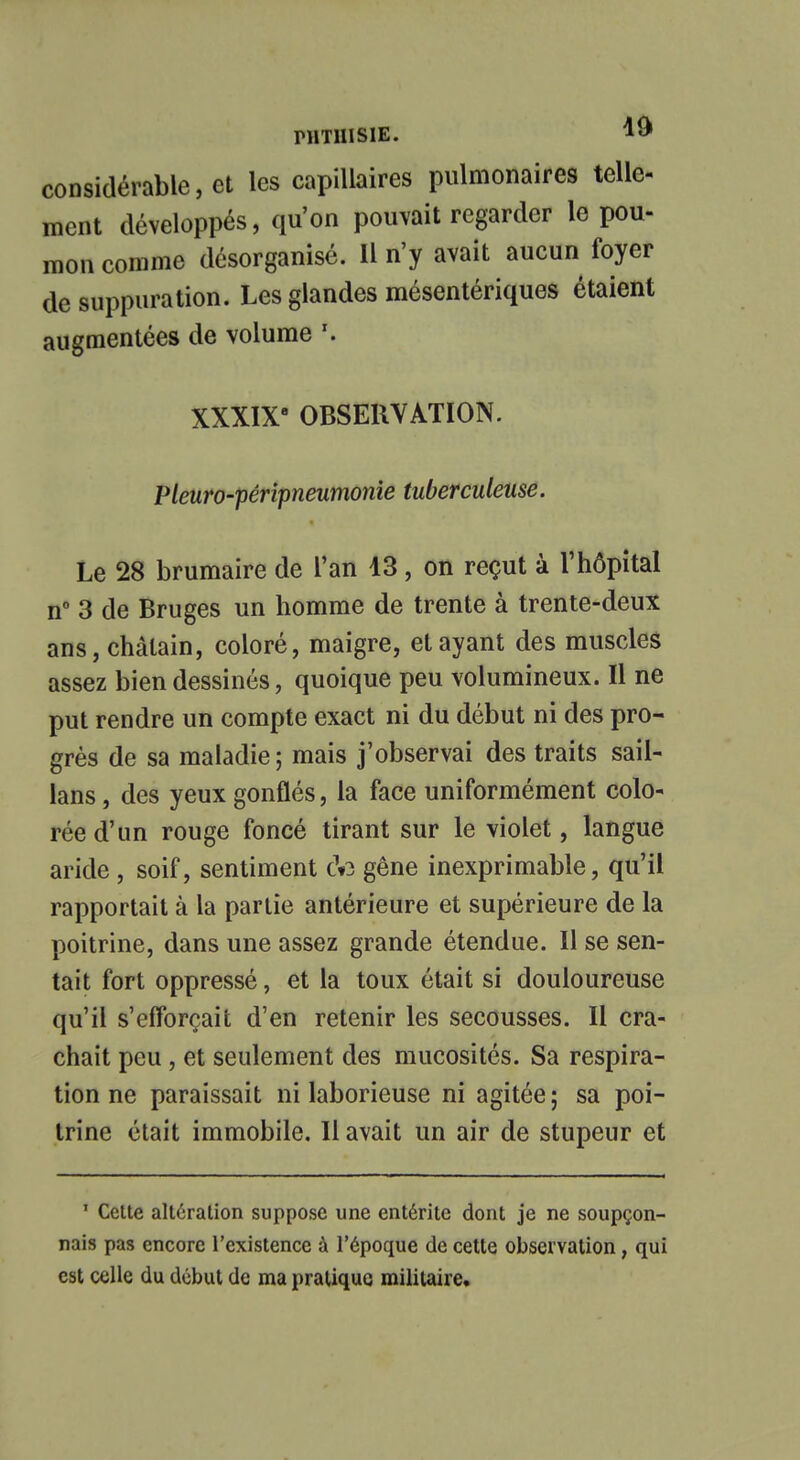 nmiisiE. 1» considérable, et les capillaires pulmonaires telle- ment développés, qu'on pouvait regarder le pou- mon comme désorganisé. Il n'y avait aucun foyer de suppuration. Les glandes mésentériques étaient augmentées de volume XXXIX OBSERVATION. Pleuro-péripneumonie tuberculeuse. Le 28 brumaire de l'an 13, on reçut à l'hôpital n° 3 de Bruges un homme de trente à trente-deux ans, châtain, coloré, maigre, et ayant des muscles assez bien dessinés, quoique peu volumineux. Il ne put rendre un compte exact ni du début ni des pro- grès de sa maladie ; mais j'observai des traits sail- lans, des yeux gonflés, la face uniformément colo- rée d'un rouge foncé tirant sur le violet, langue aride , soif, sentiment c»3 gêne inexprimable, qu'il rapportait à la partie antérieure et supérieure de la poitrine, dans une assez grande étendue. Il se sen- tait fort oppressé, et la toux était si douloureuse qu'il s'efforçait d'en retenir les secousses. Il cra- chait peu, et seulement des mucosités. Sa respira- tion ne paraissait ni laborieuse ni agitée ; sa poi- trine était immobile. Il avait un air de stupeur et ' Cette altération suppose une entérite dont je ne soupçon- nais pas encore l'existence à l'époque de cette observation, qui est celle du début de ma pratique militaire.