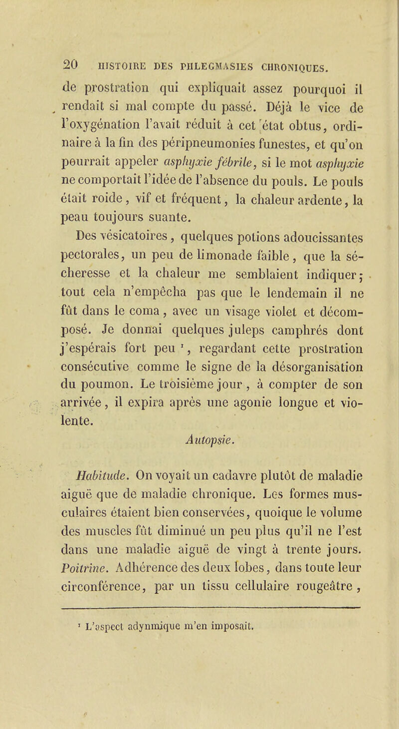 de prostration qui expliquait assez pourquoi il t rendait si mal compte du passé. Déjà le vice de l'oxygénation l'avait réduit à cet'état obtus, ordi- naire à la fin des péripneumonies funestes, et qu'on pourrait appeler asphyxie fébrile, si le mot asphyxie ne comportait l'idée de l'absence du pouls. Le pouls était roide, vif et fréquent, la chaleur ardente, la peau toujours suante. Des vésicatoires, quelques potions adoucissantes pectorales, un peu de limonade faible, que la sé- cheresse et la chaleur me semblaient indiquer; tout cela n'empêcha pas que le lendemain il ne fût dans le coma, avec un visage violet et décom- posé. Je donnai quelques juleps camphrés dont j'espérais fort peu 1, regardant cette prostration consécutive comme le signe de la désorganisation du poumon. Le troisième jour , à compter de son arrivée, il expira après une agonie longue et vio- lente. Autopsie. Habitude. On voyait un cadavre plutôt de maladie aiguë que de maladie chronique. Les formes mus- culaires étaient bien conservées, quoique le \olume des muscles fût diminué un peu plus qu'il ne l'est dans une maladie aiguë de vingt à trente jours. Poitrine. Adhérence des deux lobes, dans toute leur circonférence, par un tissu cellulaire rougeâtre , 1 L'aspect adynmique m'en imposait.