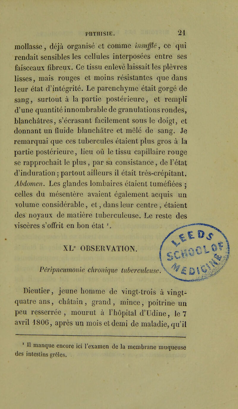 PUT 111 SI E. M mollasse, déjà organisé et comme insufflé, ce qui rendait sensibles les cellules interposées entre ses faisceaux fibreux. Ce tissu enlevé laissait les plèvres lisses, mais rouges et moins résistantes que dans leur état d'intégrité. Le parenchyme était gorgé de sang, surtout à la partie postérieure, et rempli d'une quantité innombrable de granulations rondes, blanchâtres, s'écrasant facilement sous le doigt, et donnant un fluide blanchâtre et mêlé de sang. Je remarquai que ces tubercules étaient plus gros à la partie postérieure, lieu où le tissu capillaire rouge se rapprochait le plus, par sa consistance, de l'état d'induration ; partout ailleurs il était très-crépitant. Abdomen. Les glandes lombaires étaient tuméfiées ; celles du mésentère avaient également acquis un volume considérable, et, dans leur centre , étaient des noyaux de matière tuberculeuse. Le reste des viscères s'offrit en bon état XLe OBSERVATION. V^£a)\^r Dieutier, jeune homme de vingt-trois à vingt- quatre ans, châtain, grand, mince, poitrine un peu resserrée, mourut à l'hôpital d'Udine, le 7 avril 1806, après un mois et demi de maladie, qu'il ' H manque encore ici l'examen de la membrane muqueuse des intestins grêles. .