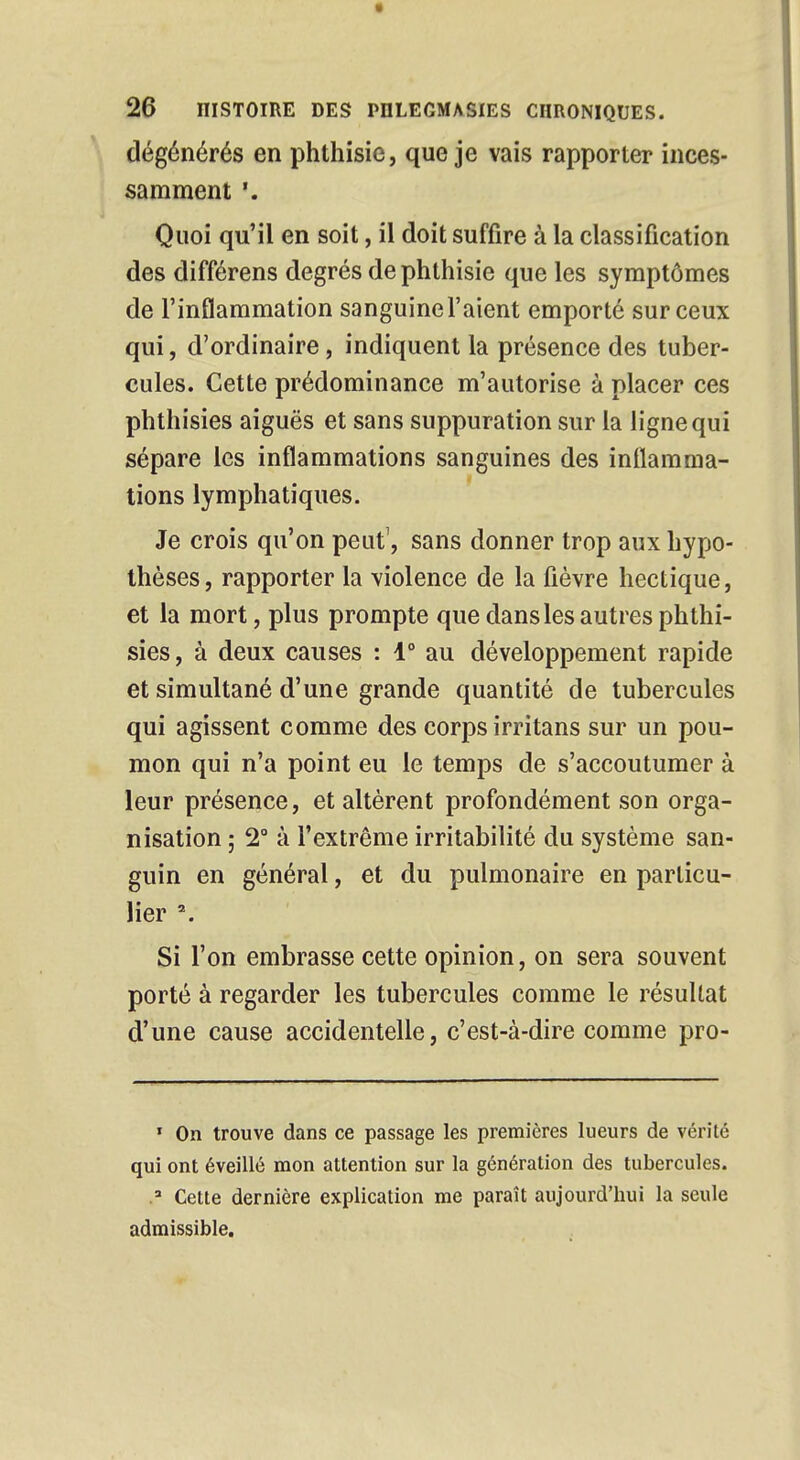 dégénérés en phthisie, que je vais rapporter inces- samment '. Quoi qu'il en soit, il doit suffire à la classification des différens degrés de phthisie que les symptômes de l'inflammation sanguinel'aient emporté sur ceux qui, d'ordinaire, indiquent la présence des tuber- cules. Cette prédominance m'autorise à placer ces phthisies aiguës et sans suppuration sur la ligne qui sépare les inflammations sanguines des inflamma- tions lymphatiques. Je crois qu'on peut1, sans donner trop aux hypo- thèses, rapporter la violence de la fièvre hectique, et la mort, plus prompte que dans les autres phthi- sies, à deux causes : 1° au développement rapide et simultané d'une grande quantité de tubercules qui agissent comme des corps irritans sur un pou- mon qui n'a point eu le temps de s'accoutumer à leur présence, et altèrent profondément son orga- nisation ; 2° à l'extrême irritabilité du système san- guin en général, et du pulmonaire en particu- lier \ Si l'on embrasse cette opinion, on sera souvent porté à regarder les tubercules comme le résultat d'une cause accidentelle, c'est-à-dire comme pro- 1 On trouve dans ce passage les premières lueurs de vérité qui ont éveillé mon attention sur la génération des tubercules. 2 Cette dernière explication me paraît aujourd'hui la seule admissible.