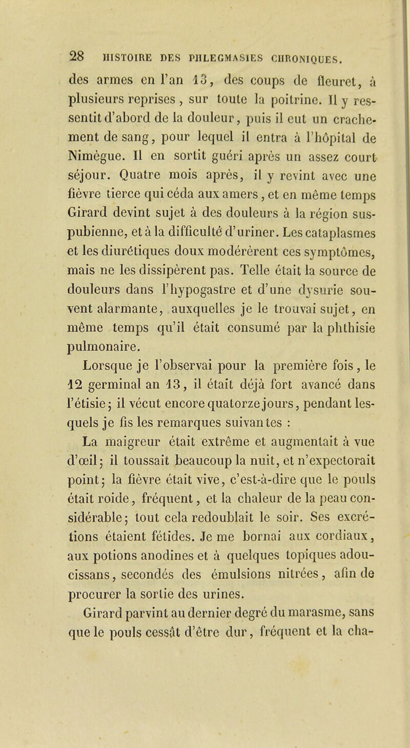 des armes en l'an 13, des coups de fleuret, à plusieurs reprises , sur toute la poitrine. Il y res- sentit d'abord de la douleur, puis il eut un crache- ment de sang, pour lequel il entra à l'hôpital de Nimègue. Il en sortit guéri après un assez court séjour. Quatre mois après, il y revint avec une fièvre tierce qui céda aux amers, et en même temps Girard devint sujet à des douleurs à la région sus- pubienne, et à la difficulté d'uriner. Les cataplasmes et les diurétiques doux modérèrent ces symptômes, mais ne les dissipèrent pas. Telle était la source de douleurs dans l'hypogastre et d'une dysurie sou- vent alarmante, auxquelles je le trouvai sujet, en même temps qu'il était consumé par la phthisie pulmonaire. Lorsque je l'observai pour la première fois, le 42 germinal an 43, il était déjà fort avancé dans l'étisie; il vécut encore quatorze jours, pendant les- quels je fis les remarques suivantes : La maigreur était extrême et augmentait à vue d'œil; il toussait beaucoup la nuit, et n'expectorait point; la fièvre était vive, c'est-à-dire que le pouls était roide, fréquent, et la chaleur de la peau con- sidérable; tout cela redoublait le soir. Ses excré- tions étaient fétides. Je me bornai aux cordiaux, aux potions anodines et à quelques topiques adou- cissans, secondés des émulsions nitrées, afin de procurer la sortie des urines. Girard parvint au dernier degré du marasme, sans que le pouls cessât d'être dur, fréquent et la cha-