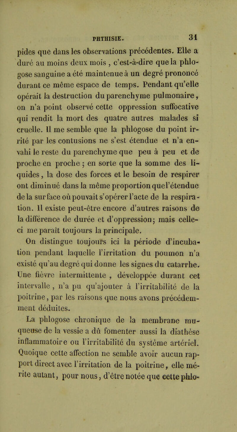 pides que dans les observations précédentes. Elle a duré au moins deux mois , c'est-à-dire que la phlo- gose sanguine a été maintenue à un degré prononcé durant ce même espace de temps. Pendant qu'elle opérait la destruction du parenchyme pulmonaire, on n'a point observé cette oppression suffocative qui rendit la mort des quatre autres malades si cruelle. Il me semble que la phlogose du point ir- rité par les contusions ne s'est étendue et n'a en- vahi le reste du parenchyme que peu à peu et de proche en proche ; en sorte que la somme des li- quides , la dose des forces et le besoin de respirer ont diminué dans la même proportion quel'étendue delà surface où pouvait s'opérer l'acte de la respira- tion. Il existe peut-être encore d'autres raisons de la différence de durée et d'oppression ; mais celle- ci me paraît toujours la principale. On distingue toujours ici la période d'incuba- tion pendant laquelle l'irritation du poumon n'a existé qu'au degré qui donne les signes du catarrhe. Une fièvre intermittente , développée durant cet intervalle , n'a pu qu'ajouter à l'irritabilité de la poitrine, par les raisons que nous avons précédem- ment déduites. La phlogose chronique de la membrane mu- queuse de la vessie a dû fomenter aussi la diathèse inflammatoire ou l'irritabilité du système artériel. Quoique cette affection ne semble avoir aucun rap- port direct avec l'irritation de la poitrine, elle mé- rite autant, pour nous, d'être notée que cette phlo-