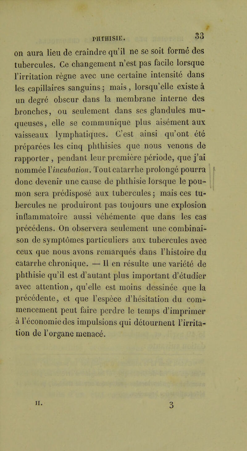 on aura lieu de craindre qu'il ne se soit formé des tubercules. Ce changement n'est pas facile lorsque l'irritation règne avec une certaine intensité dans les capillaires sanguins ; mais , lorsqu'elle existe à un degré obscur dans la membrane interne des bronches, ou seulement dans ses glandules mu- queuses, elle se communique plus aisément aux vaisseaux lymphatiques. C'est ainsi qu'ont été préparées les cinq phthisies que nous venons de rapporter, pendant leur première période, que j'ai nommée Vincubation. Tout catarrhe prolongé pourra I donc devenir une cause de phthisie lorsque le pou- mon sera prédisposé aux tubercules ; mais ces tu- bercules ne produiront pas toujours une explosion inflammatoire aussi véhémente que dans les cas précédens. On observera seulement une combinai- son de symptômes particuliers aux tubercules avec ceux que nous avons remarqués dans l'histoire du catarrhe chronique. — 11 en résulte une variété de phthisie qu'il est d'autant plus important d'étudier avec attention, qu'elle est moins dessinée que la précédente, et que l'espèce d'hésitation du com- mencement peut faire perdre le temps d'imprimer à l'économie des impulsions qui détournent l'irrita- tion de l'organe menacé. ii.