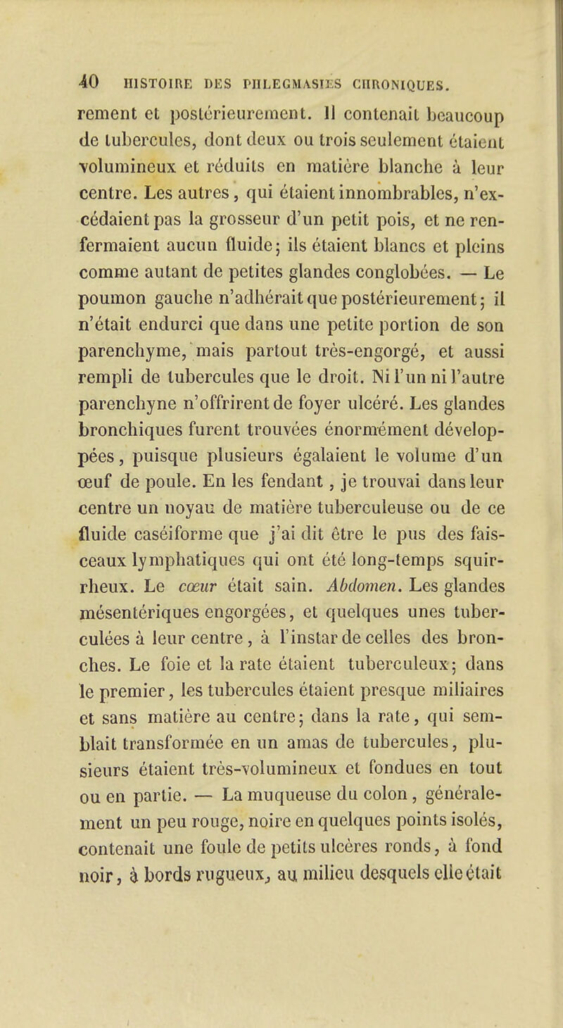 rement et postérieurement. 11 contenait beaucoup de tubercules, dont deux ou trois seulement étaient volumineux et réduits en matière blanche à leur centre. Les autres, qui étaient innombrables, n'ex- cédaient pas la grosseur d'un petit pois, et ne ren- fermaient aucun fluide; ils étaient blancs et pleins comme autant de petites glandes conglobées. — Le poumon gauche n'adhérait que postérieurement ; il n'était endurci que dans une petite portion de son parenchyme, mais partout très-engorgé, et aussi rempli de tubercules que le droit. Ni l'un ni l'autre parenchyne n'offrirent de foyer ulcéré. Les glandes bronchiques furent trouvées énormément dévelop- pées, puisque plusieurs égalaient le volume d'un œuf de poule. En les fendant, je trouvai dans leur centre un noyau de matière tuberculeuse ou de ce fluide caséiforme que j'ai dit être le pus des fais- ceaux lymphatiques qui ont été long-temps squir- rheux. Le cœur était sain. Abdomen. Les glandes mésentériques engorgées, et quelques unes tuber- culées à leur centre, à l'instar de celles des bron- ches. Le foie et la rate étaient tuberculeux ; dans le premier, les tubercules étaient presque miliaires et sans matière au centre; dans la rate, qui sem- blait transformée en un amas de tubercules, plu- sieurs étaient très-volumineux et fondues en tout ou en partie. — La muqueuse du colon, générale- ment un peu rouge, noire en quelques points isolés, contenait une foule de petits ulcères ronds, à fond noir, h bords rugueux., au milieu desquels elle était