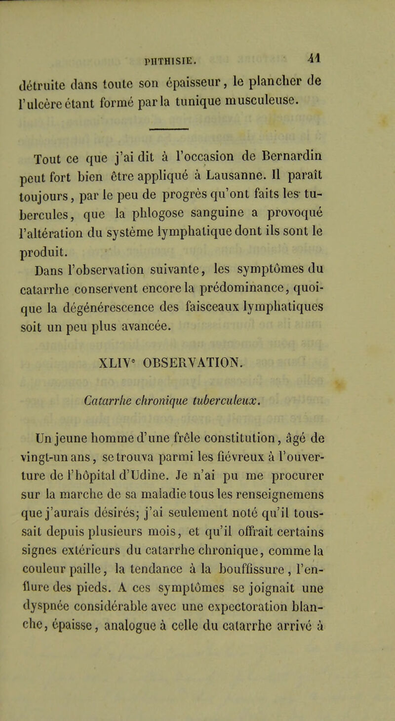 détruite dans toute son épaisseur, le plancher de l'ulcère étant formé parla tunique musculeuse. Tout ce que j'ai dit à l'occasion de Bernardin peut fort bien être appliqué à Lausanne. Il paraît toujours, par le peu de progrès qu'ont faits les- tu- bercules, que la phlogose sanguine a provoqué l'altération du système lymphatique dont ils sont le produit. Dans l'observation suivante, les symptômes du catarrhe conservent encore la prédominance, quoi- que la dégénérescence des faisceaux lymphatiques soit un peu plus avancée. XLIV8 OBSERVATION. Catarrhe chronique tuberculeux. Un jeune homme d'une frôle constitution, âgé de vingt-un ans, se trouva parmi les fiévreux à l'ouver- ture de l'hôpital d'Udine. Je n'ai pu me procurer sur la marche de sa maladie tous les renseignemens que j'aurais désirés; j'ai seulement noté qu'il tous- sait depuis plusieurs mois, et qu'il offrait certains signes extérieurs du catarrhe chronique, comme la couleur paille, la tendance à la bouffissure , l'en- flure des pieds. A ces symptômes se joignait une dyspnée considérable avec une expectoration blan- che, épaisse, analogue à celle du catarrhe arrivé à