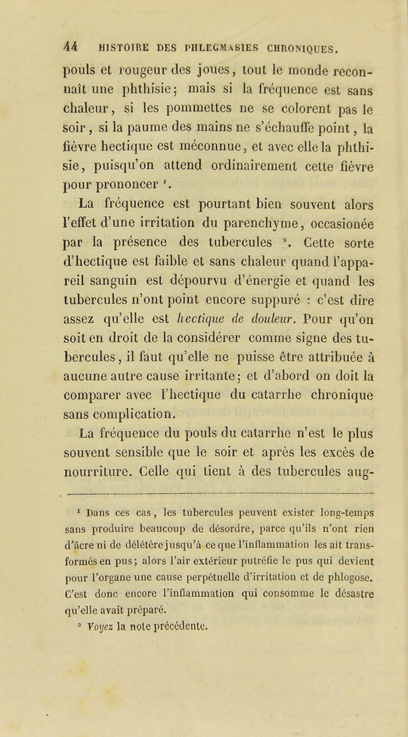 pouls et rougeur des joues, tout le monde recon- naît une phthisie ; mais si la fréquence est sans chaleur, si les pommettes ne se colorent pas le soir, si la paume des mains ne s'échauffe point, la fièvre hectique est méconnue, et avec elle la phthi- sie, puisqu'on attend ordinairement cette fièvre pour prononcer '. La fréquence est pourtant bien souvent alors l'effet d'une irritation du parenchyme, occasionée par la présence des tubercules \ Cette sorte d'hectique est faible et sans chaleur quand l'appa- reil sanguin est dépourvu d'énergie et quand les tubercules n'ont point encore suppuré : c'est dire assez qu'elle est hectique de douleur. Pour qu'on soit en droit de la considérer comme signe des tu- bercules , il faut qu'elle ne puisse être attribuée à aucune autre cause irritante; et d'abord on doit la comparer avec l'hectique du catarrhe chronique sans complication. La fréquence du pouls du catarrhe n'est le plus souvent sensible que le soir et après les excès de nourriture. Celle qui tient à des tubercules aug- 1 Dans ces cas, les tubercules peuvent exister long-temps sans produire beaucoup de désordre, parce qu'ils n'ont rien d'acre ni de délétère jusqu'à ce que l'inflammation lésait trans- formés en pus; alors l'air extérieur putréfie le pus qui devient pour l'organe une cause perpétuelle d'irritation et de pblogose. C'est donc encore l'inflammation qui consomme le désastre qu'elle avait préparé. 2 Voyez la noie précédente.