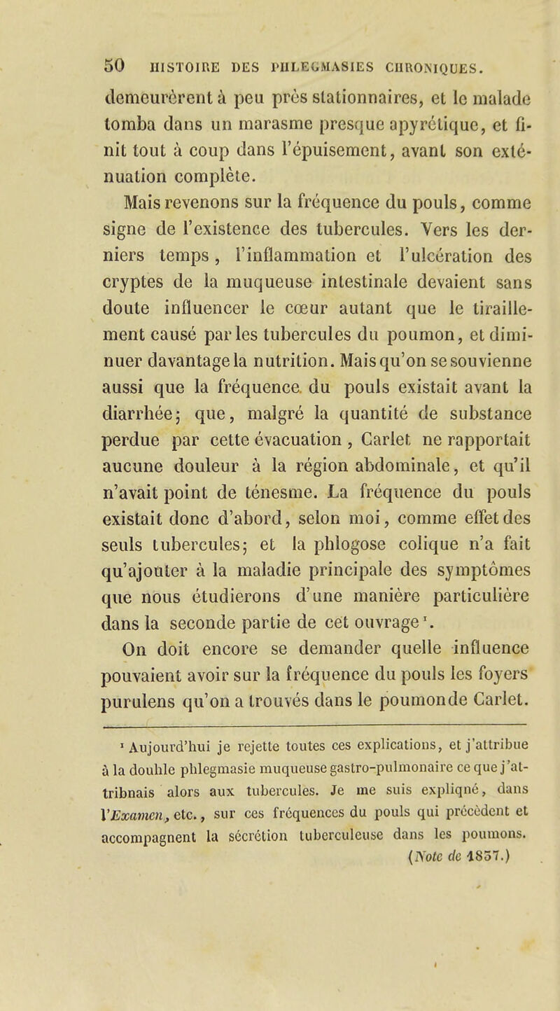 demeurèrent à peu près slationnaires, et le malade tomba dans un marasme presque apyrétique, et fi- nit tout à coup dans l'épuisement, avant son exté- nuation complète. Mais revenons sur la fréquence du pouls, comme signe de l'existence des tubercules. Vers les der- niers temps , l'inflammation et l'ulcération des cryptes de la muqueuse intestinale devaient sans doute influencer le cœur autant que le tiraille- ment causé parles tubercules du poumon, et dimi- nuer davantage la nutrition. Maisqu'on se souvienne aussi que la fréquence, du pouls existait avant la diarrhée; que, malgré la quantité de substance perdue par cette évacuation , Cariet ne rapportait aucune douleur à la région abdominale, et qu'il n'avait point de ténesme. La fréquence du pouls existait donc d'abord, selon moi, comme effet des seuls tubercules; et la plilogose colique n'a fait qu'ajouter à la maladie principale des symptômes que nous étudierons d'une manière particulière dans la seconde partie de cet ouvrage1. On doit encore se demander quelle influence pouvaient avoir sur la fréquence du pouls les foyers purulens qu'on a trouvés dans le poumonde Carlet. •Aujourd'hui je rejette toutes ces explications, et j'attribue à la douhle phlegmasie muqueuse gastro-pulmonaire ce que j'at- tribnais alors aux tubercules. Je me suis expliqné, dans l'Examen, etc., sur ces fréquences du pouls qui précèdent et accompagnent la sécrétion tuberculeuse dans les poumons. (IS'otc de 1837.)