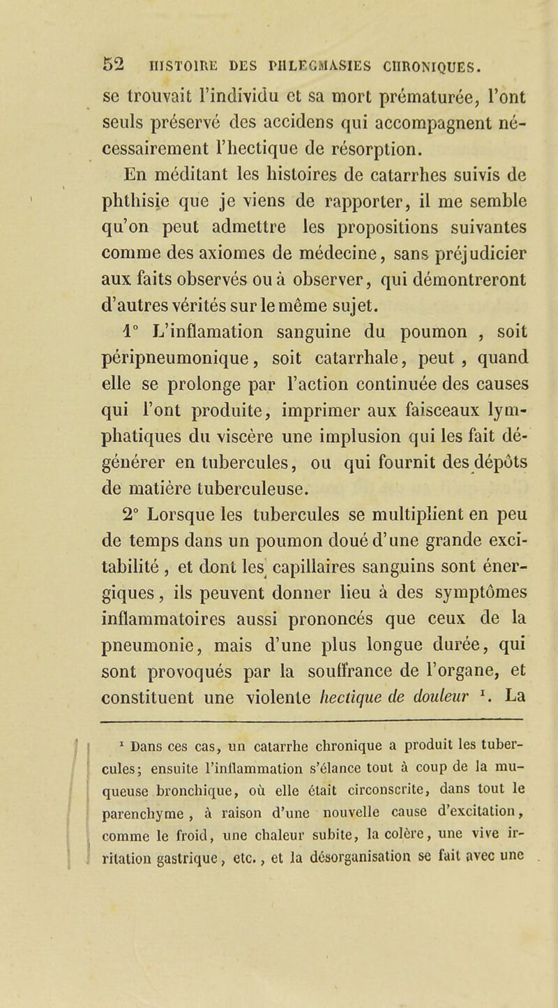 se trouvait l'individu et sa mort prématurée, l'ont seuls préservé des accidens qui accompagnent né- cessairement l'hectique de résorption. En méditant les histoires de catarrhes suivis de phthisie que je viens de rapporter, il me semble qu'on peut admettre les propositions suivantes comme des axiomes de médecine, sans préjudicier aux faits observés ou à observer, qui démontreront d'autres vérités sur le même sujet. 1° L'inflamation sanguine du poumon , soit péripneumonique, soit catarrhale, peut , quand elle se prolonge par l'action continuée des causes qui l'ont produite, imprimer aux faisceaux lym- phatiques du viscère une implusion qui les fait dé- générer en tubercules, ou qui fournit des dépôts de matière tuberculeuse. 2° Lorsque les tubercules se multiplient en peu de temps dans un poumon doué d'une grande exci- tabilité , et dont les capillaires sanguins sont éner- giques , ils peuvent donner lieu à des symptômes inflammatoires aussi prononcés que ceux de la pneumonie, mais d'une plus longue durée, qui sont provoqués par la souffrance de l'organe, et constituent une violente hectique de douleur 1. La 1 Dans ces cas, un catarrhe chronique a produit les tuber- cules; ensuite l'inflammation s'élance tout à coup de la mu- queuse bronchique, où elle était circonscrite, dans tout le parenchyme, à raison d'une nouvelle cause d'excitation, comme le froid, une chaleur subite, la colère, une vive ir- ritation gastrique, etc., et la désorganisation se fait avec une