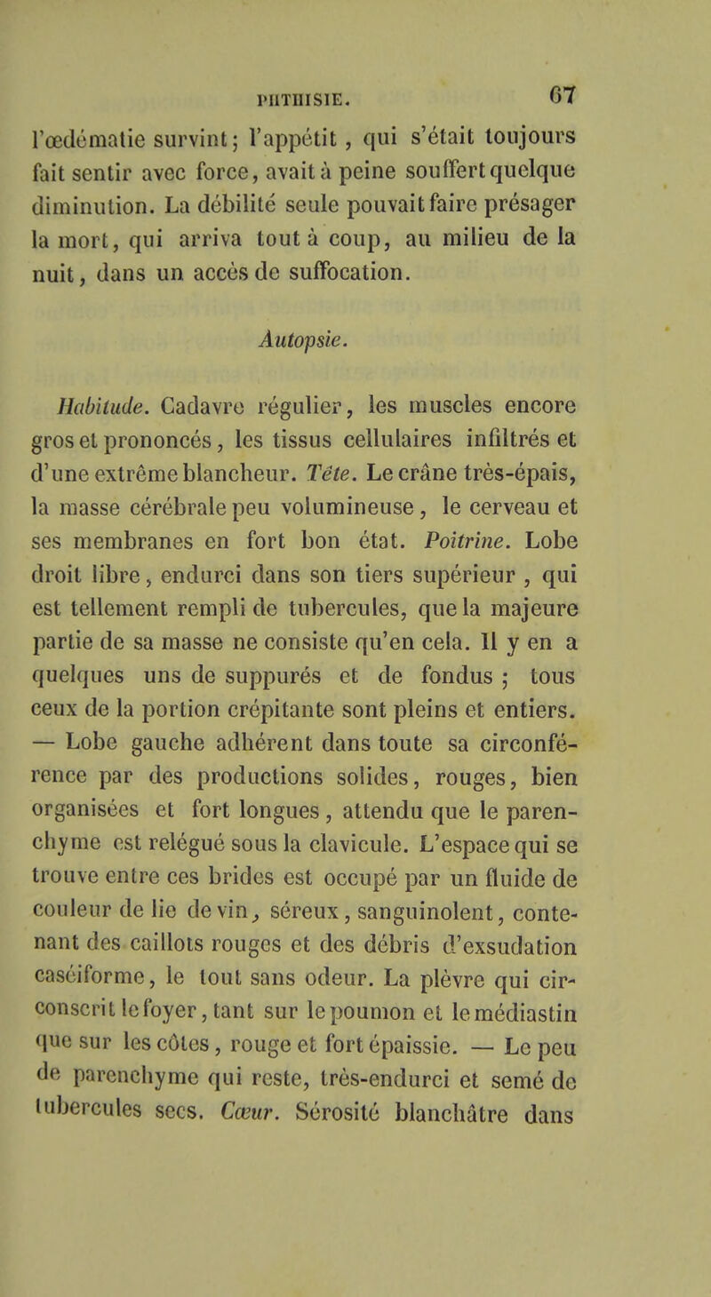 lœdématie survint; l'appétit, qui s'était toujours fait sentir avec force, avait à peine souffert quelque diminution. La débilité seule pouvait faire présager la mort, qui arriva tout à coup, au milieu de la nuit, dans un accès de suffocation. Autopsie. Habitude. Cadavre régulier, les muscles encore gros et prononcés, les tissus cellulaires infiltrés et d'une extrême blancheur. Tête. Le crâne très-épais, la niasse cérébrale peu volumineuse, le cerveau et ses membranes en fort bon état. Poitrine. Lobe droit libre, endurci dans son tiers supérieur , qui est tellement rempli de tubercules, que la majeure partie de sa masse ne consiste qu'en cela. Il y en a quelques uns de suppurés et de fondus ; tous ceux de la portion crépitante sont pleins et entiers. — Lobe gauche adhérent dans toute sa circonfé- rence par des productions solides, rouges, bien organisées et fort longues , attendu que le paren- chyme est relégué sous la clavicule. L'espace qui se trouve entre ces brides est occupé par un fluide de couleur de lie devin, séreux, sanguinolent, conte- nant des caillots rouges et des débris d'exsudation caséiforme, le tout sans odeur. La plèvre qui cir- conscrit le foyer, tant sur le poumon et lemédiastin que sur les côtes, rouge et fort épaissie. — Le peu de parenchyme qui reste, très-endurci et semé de tubercules secs. Cœur. Sérosité blanchâtre dans