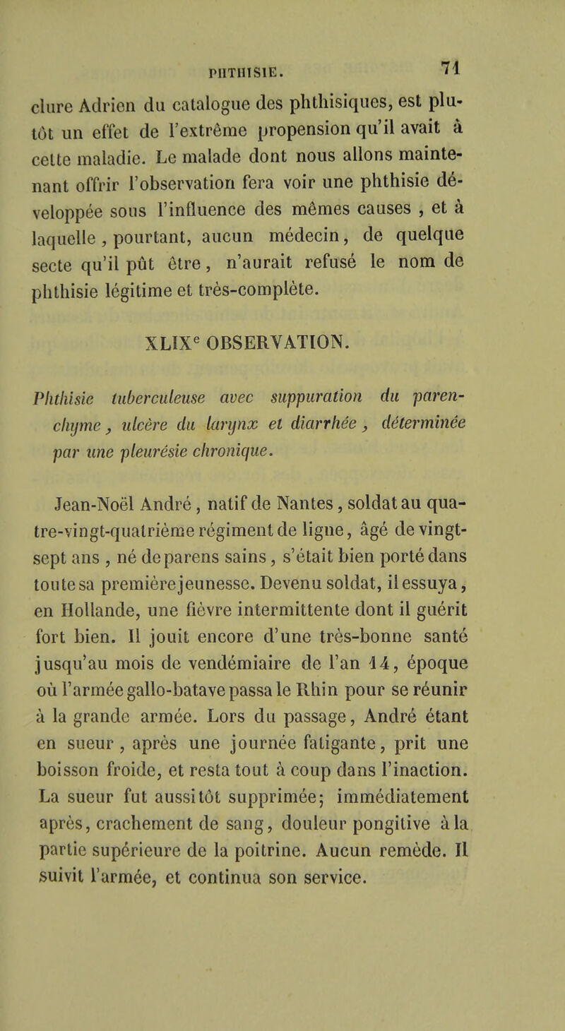 dure Adrien du catalogue des phthisiques, est plu- tôt un effet de l'extrême propension qu'il avait à celte maladie. Le malade dont nous allons mainte- nant offrir l'observation fera voir une phthisie dé- veloppée sous l'influence des mêmes causes , et à laquelle , pourtant, aucun médecin, de quelque secte qu'il pût être, n'aurait refusé le nom de phthisie légitime et très-complète. XLIXe OBSERVATION. Phthisie tuberculeuse avec suppuration du paren- chyme , ulcère du larynx et diarrhée, déterminée par une pleurésie chronique. Jean-Noël André, natif de Nantes, soldat au qua- tre-vingt-quatrième régiment de ligne, âgé de vingt- sept ans , né deparens sains, s'était bien porté dans toute sa premièrejeunesse. Devenu soldat, il essuya, en Hollande, une fièvre intermittente dont il guérit fort bien. Il jouit encore d'une très-bonne santé jusqu'au mois de vendémiaire de l'an i&, époque où l'armée gallo-batave passa le Rhin pour se réunir à la grande armée. Lors du passage, André étant en sueur, après une journée fatigante, prit une boisson froide, et resta tout à coup dans l'inaction. La sueur fut aussitôt supprimée; immédiatement après, crachement de sang, douleur pongitive à la partie supérieure de la poitrine. Aucun remède. Il suivit l'armée, et continua son service.