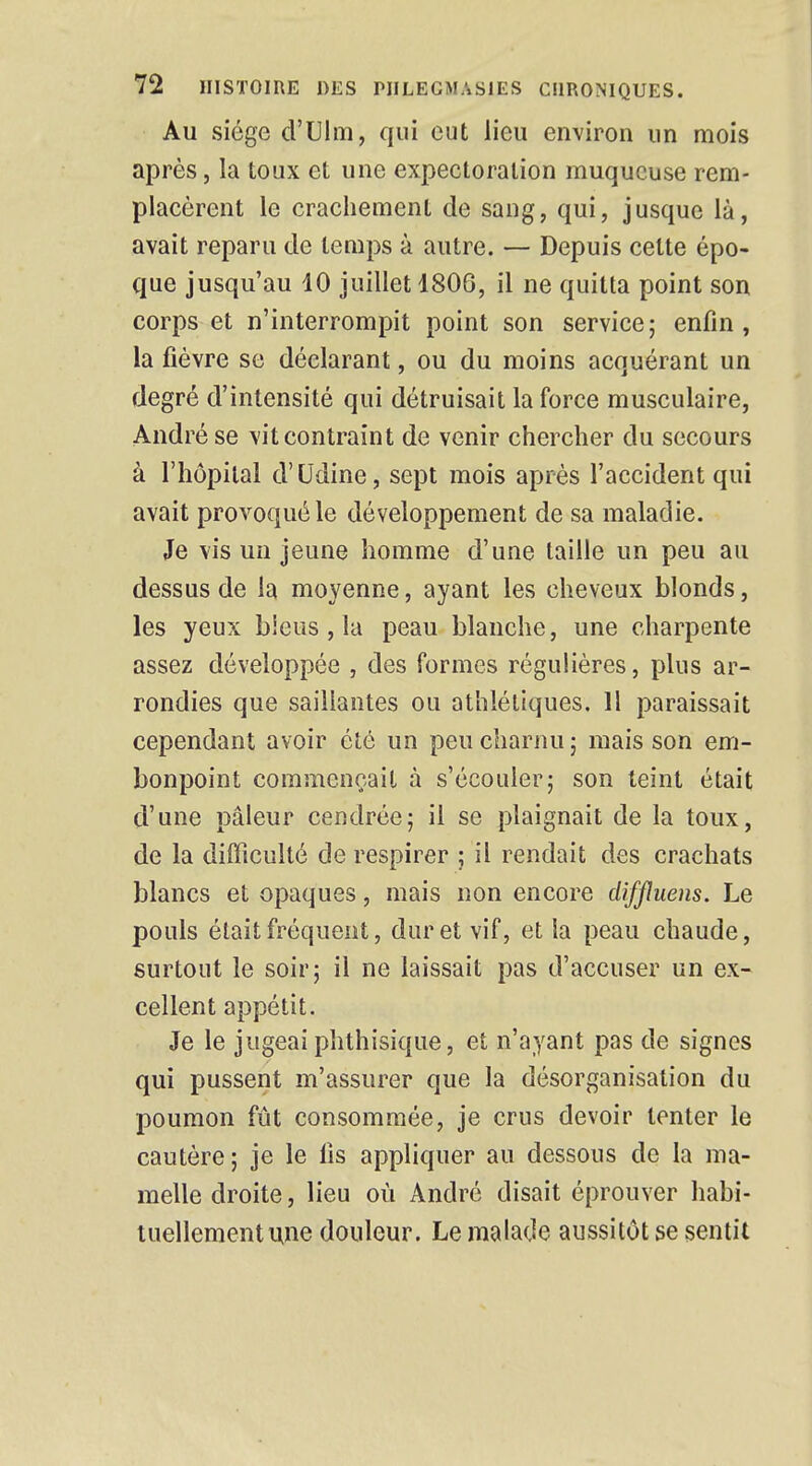 Au siège d'Llm, qui eut lieu environ un mois après, la toux et une expectoration muqueuse rem- placèrent le crachement de sang, qui, jusque là, avait reparu de temps à autre. — Depuis cette épo- que jusqu'au 10 juillet 1806, il ne quitta point son corps et n'interrompit point son service; enfin, la fièvre se déclarant, ou du moins acquérant un degré d'intensité qui détruisait la force musculaire, André se vit contraint de venir chercher du secours à l'hôpital d'Udine, sept mois après l'accident qui avait provoqué le développement de sa maladie. Je vis un jeune homme d'une taille un peu au dessus de la moyenne, ayant les cheveux blonds, les yeux biens, la peau blanche, une charpente assez développée , des formes régulières, plus ar- rondies que saillantes ou athlétiques. 11 paraissait cependant avoir été un peu charnu ; mais son em- bonpoint commençait à s'écouler; son teint était d'une pâleur cendrée; il se plaignait de la toux, de la difficulté de respirer ; il rendait des crachats blancs et opaques, mais non encore diffluens. Le pouls était fréquent, dur et vif, et la peau chaude, surtout le soir; il ne laissait pas d'accuser un ex- cellent appétit. Je le jugeai phthisique, et n'ayant pas de signes qui pussent m'assurer que la désorganisation du poumon fût consommée, je crus devoir tenter le cautère; je le lis appliquer au dessons de la ma- melle droite, lieu où André disait éprouver habi- tuellement une douleur. Le malade aussitôt se sentit