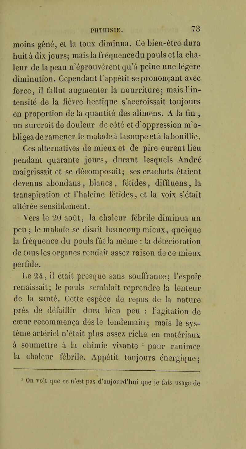 moins gêné, el la toux diminua. Ce bien-être dura huit ù dix jours; mais la fréquencedu pouls et la cha- leur de la peau n'éprouvèrent qu'à peine une légère diminution. Cependant l'appétit se prononçant avec force, il fallut augmenter la nourriture; mais l'in- tensité de la fièvre hectique s'accroissait toujours en proportion de la quantité des alimens. A la fin , un surcroît de douleur de côté et d'oppression m'o- bligea de ramener le malade à la soupe et à labouillie. Ces alternatives de mieux et de pire eurent lieu pendant quarante jours, durant lesquels André maigrissait et se décomposait; ses crachats étaient devenus abondans, blancs, fétides, diffluens, la transpiration et l'haleine fétides, et la voix s'était altérée sensiblement. Vers le 20 août, la chaleur fébrile diminua un peu; le malade se disait beaucoup mieux, quoique la fréquence du pouls fût la même : la détérioration de tous les organes rendait assez raison de ce mieux perfide. Le 24, il était presque sans souffrance; l'espoir renaissait; le pouls semblait reprendre la lenteur de la santé. Cette espèce de repos de la nature près de défaillir dura bien peu : l'agitation de cœur recommença dès le lendemain ; mais le sys- tème artériel n'était plus assez riche en matériaux à soumettre à la chimie vivante 1 pour ranimer la chaleur fébrile. Appétit toujours énergique; • On voit que ce n'est pas d'aujourd'hui que je fais usage de