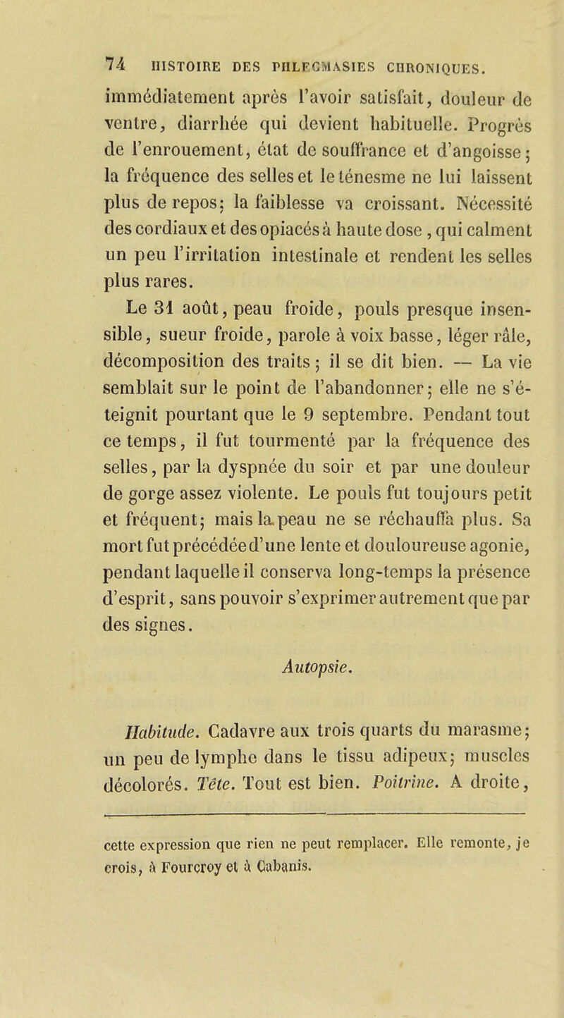 immédiatement après l'avoir satisfait, douleur de ventre, diarrhée qui devient habituelle. Progrès de l'enrouement, état de souffrance et d'angoisse; la fréquence des selles et le lénesme ne lui laissent plus de repos: la faiblesse va croissant. Nécessité des cordiaux et des opiacés à haute dose , qui calment un peu l'irritation intestinale et rendent les selles plus rares. Le 31 août, peau froide, pouls presque insen- sible , sueur froide, parole à voix basse, léger râle, décomposition des traits ; il se dit bien. — La vie semblait sur le point de l'abandonner; elle ne s'é- teignit pourtant que le 9 septembre. Pendant tout ce temps, il fut tourmenté par la fréquence des selles, par la dyspnée du soir et par une douleur de gorge assez violente. Le pouls fut toujours petit et fréquent; mais la.peau ne se réchauffa plus. Sa mort fut précédée d'une lente et douloureuse agonie, pendant laquelle il conserva long-temps la présence d'esprit, sans pouvoir s'exprimer autrement que par des signes. Autopsie. Habitude. Cadavre aux trois quarts du marasme; un peu de lymphe dans le tissu adipeux; muscles décolorés. Tête. Tout est bien. Poitrine. A droite, cette expression que rien ne peut remplacer. Elle remonte, je crois, à Fourcroy et ù Cabanis.